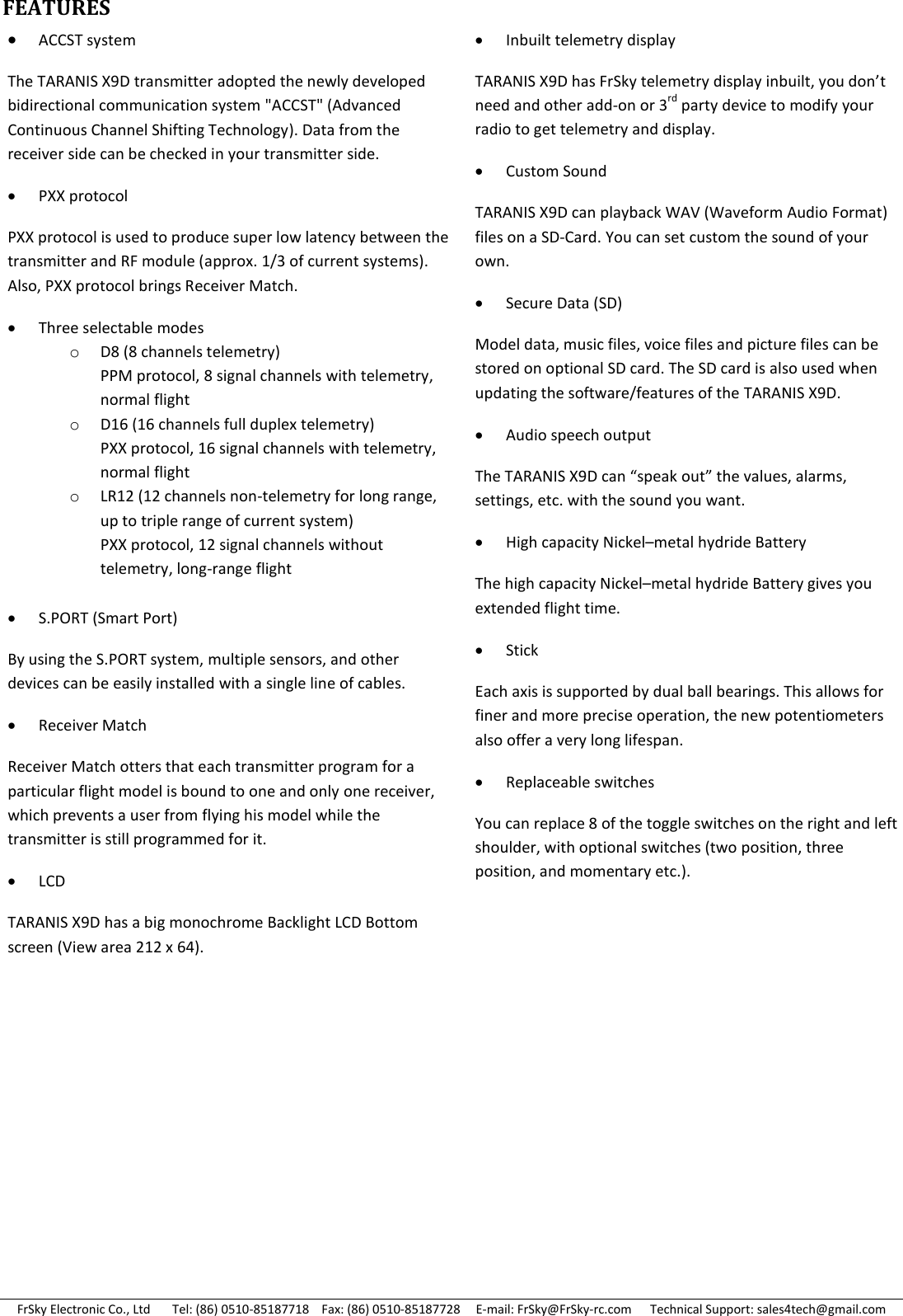 FrSky Electronic Co., Ltd       Tel: (86) 0510-85187718    Fax: (86) 0510-85187728     E-mail: FrSky@FrSky-rc.com      Technical Support: sales4tech@gmail.com FEATURES                                ACCST system The TARANIS X9D transmitter adopted the newly developed bidirectional communication system &quot;ACCST&quot; (Advanced Continuous Channel Shifting Technology). Data from the receiver side can be checked in your transmitter side.  PXX protocol PXX protocol is used to produce super low latency between the transmitter and RF module (approx. 1/3 of current systems). Also, PXX protocol brings Receiver Match. Three selectable modes oD8 (8 channels telemetry) PPM protocol, 8 signal channels with telemetry, normal flight oD16 (16 channels full duplex telemetry) PXX protocol, 16 signal channels with telemetry, normal flight oLR12 (12 channels non-telemetry for long range, up to triple range of current system) PXX protocol, 12 signal channels without telemetry, long-range flight  S.PORT (Smart Port) By using the S.PORT system, multiple sensors, and other devices can be easily installed with a single line of cables. Receiver Match Receiver Match otters that each transmitter program for a particular flight model is bound to one and only one receiver, which prevents a user from flying his model while the transmitter is still programmed for it.  LCD TARANIS X9D has a big monochrome Backlight LCD Bottom screen (View area 212 x 64).  Inbuilt telemetry display TARANIS X9D has FrSky telemetry display inbuilt, you don’t need and other add-on or 3rd party device to modify your radio to get telemetry and display. Custom Sound TARANIS X9D can playback WAV (Waveform Audio Format) files on a SD-Card. You can set custom the sound of your own.  Secure Data (SD) Model data, music files, voice files and picture files can be stored on optional SD card. The SD card is also used when updating the software/features of the TARANIS X9D. Audio speech output The TARANIS X9D can “speak out” the values, alarms, settings, etc. with the sound you want. High capacity Nickel–metal hydride Battery  The high capacity Nickel–metal hydride Battery gives you extended flight time. Stick Each axis is supported by dual ball bearings. This allows for finer and more precise operation, the new potentiometers also offer a very long lifespan. Replaceable switches You can replace 8 of the toggle switches on the right and left shoulder, with optional switches (two position, three position, and momentary etc.).   