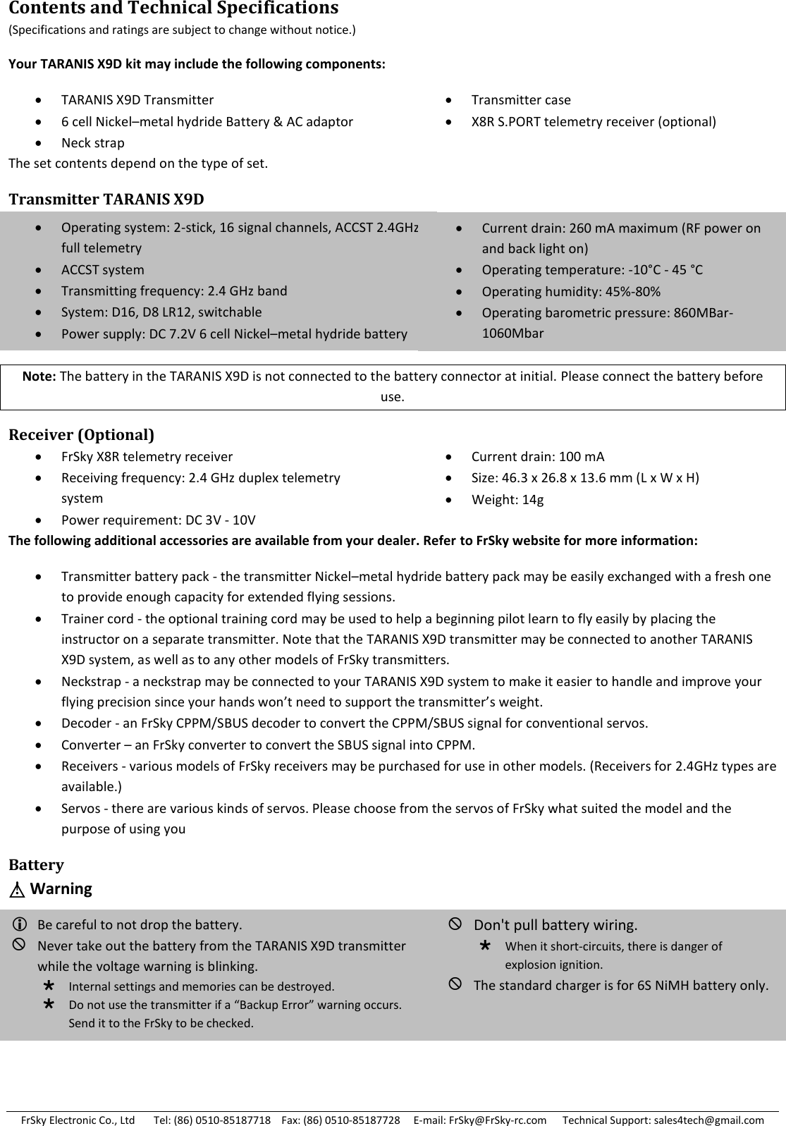 FrSky Electronic Co., Ltd       Tel: (86) 0510-85187718    Fax: (86) 0510-85187728     E-mail: FrSky@FrSky-rc.com      Technical Support: sales4tech@gmail.com Contents and Technical Specifications (Specifications and ratings are subject to change without notice.) Your TARANIS X9D kit may include the following components:  TARANIS X9D Transmitter  6 cell Nickel–metal hydride Battery &amp; AC adaptor  Neck strap  Transmitter case  X8R S.PORT telemetry receiver (optional) The set contents depend on the type of set. Transmitter TARANIS X9D      Note: The battery in the TARANIS X9D is not connected to the battery connector at initial. Please connect the battery before use. Receiver (Optional)  FrSky X8R telemetry receiver  Receiving frequency: 2.4 GHz duplex telemetry system  Power requirement: DC 3V - 10V  Current drain: 100 mA  Size: 46.3 x 26.8 x 13.6 mm (L x W x H)  Weight: 14g The following additional accessories are available from your dealer. Refer to FrSky website for more information:  Transmitter battery pack - the transmitter Nickel–metal hydride battery pack may be easily exchanged with a fresh one to provide enough capacity for extended flying sessions.  Trainer cord - the optional training cord may be used to help a beginning pilot learn to fly easily by placing the instructor on a separate transmitter. Note that the TARANIS X9D transmitter may be connected to another TARANIS X9D system, as well as to any other models of FrSky transmitters.   Neckstrap - a neckstrap may be connected to your TARANIS X9D system to make it easier to handle and improve your flying precision since your hands won’t need to support the transmitter’s weight.  Decoder - an FrSky CPPM/SBUS decoder to convert the CPPM/SBUS signal for conventional servos.  Converter – an FrSky converter to convert the SBUS signal into CPPM.  Receivers - various models of FrSky receivers may be purchased for use in other models. (Receivers for 2.4GHz types are available.)  Servos - there are various kinds of servos. Please choose from the servos of FrSky what suited the model and the purpose of using you Battery △! Warning        Operating system: 2-stick, 16 signal channels, ACCST 2.4GHz, full telemetry ACCST system Transmitting frequency: 2.4 GHz band System: D16, D8 LR12, switchable Power supply: DC 7.2V 6 cell Nickel–metal hydride battery Current drain: 260 mA maximum (RF power on and back light on)  Operating temperature: -10°C  - 45 °C  Operating humidity: 45%-80% Operating barometric pressure: 860MBar-1060Mbar Be careful to not drop the battery. Never take out the battery from the TARANIS X9D transmitter while the voltage warning is blinking. Internal settings and memories can be destroyed. Do not use the transmitter if a “Backup Error” warning occurs. Send it to the FrSky to be checked. Don&apos;t pull battery wiring. When it short-circuits, there is danger of explosion ignition. The standard charger is for 6S NiMH battery only.  