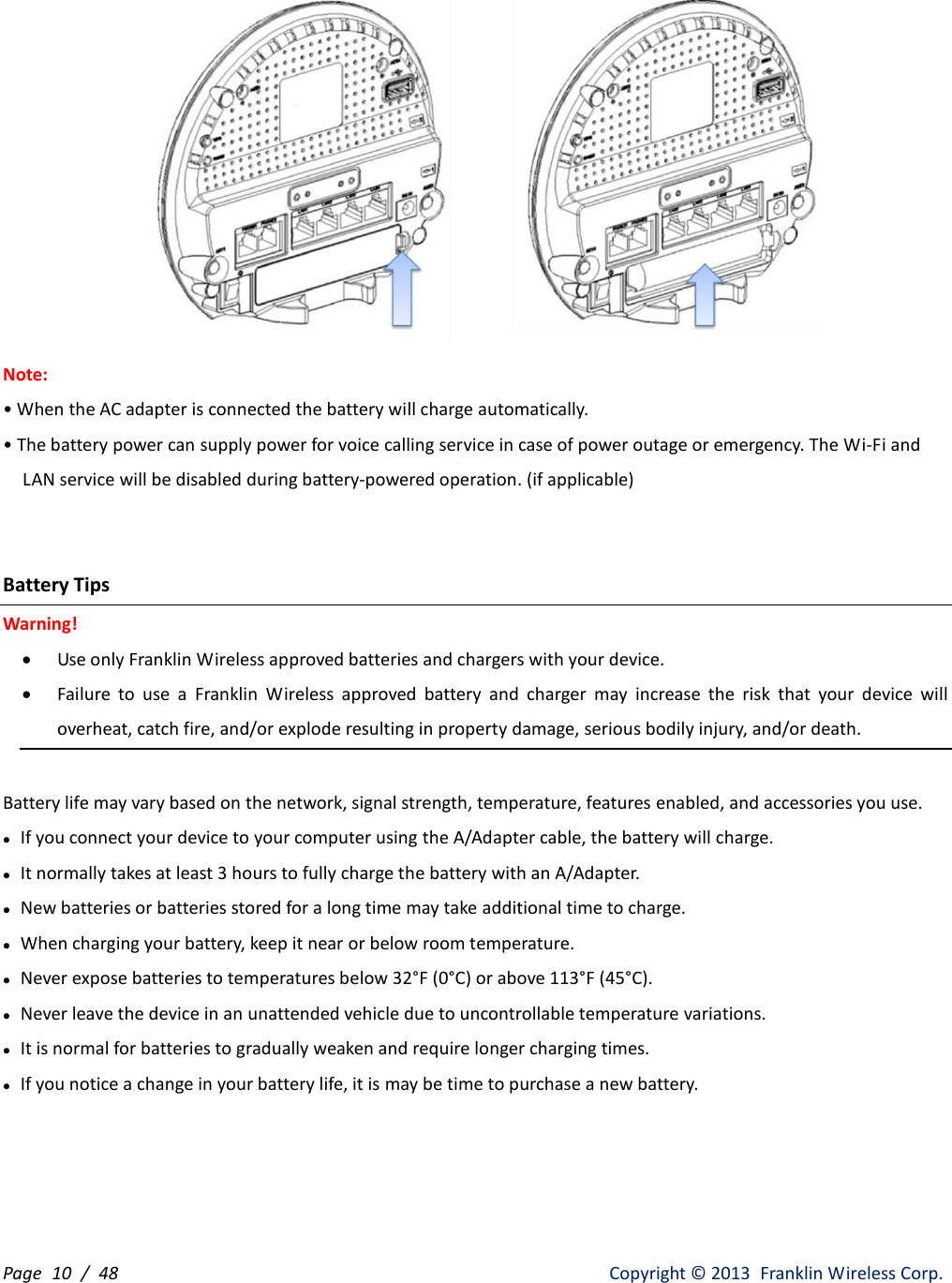 Page  10 /  48                   Copyright ©  2013  Franklin Wireless Corp.  Note: • When the AC adapter is connected the battery will charge automatically. • The battery power can supply power for voice calling service in case of power outage or emergency. The Wi-Fi and       LAN service will be disabled during battery-powered operation. (if applicable)   Battery Tips Warning!  Use only Franklin Wireless approved batteries and chargers with your device.    Failure  to  use  a  Franklin  Wireless  approved  battery  and  charger  may  increase  the  risk  that  your  device  will overheat, catch fire, and/or explode resulting in property damage, serious bodily injury, and/or death.  Battery life may vary based on the network, signal strength, temperature, features enabled, and accessories you use.  If you connect your device to your computer using the A/Adapter cable, the battery will charge.    It normally takes at least 3 hours to fully charge the battery with an A/Adapter.    New batteries or batteries stored for a long time may take additional time to charge.  When charging your battery, keep it near or below room temperature.  Never expose batteries to temperatures below 32°F (0°C) or above 113°F (45°C).  Never leave the device in an unattended vehicle due to uncontrollable temperature variations.  It is normal for batteries to gradually weaken and require longer charging times.  If you notice a change in your battery life, it is may be time to purchase a new battery.    