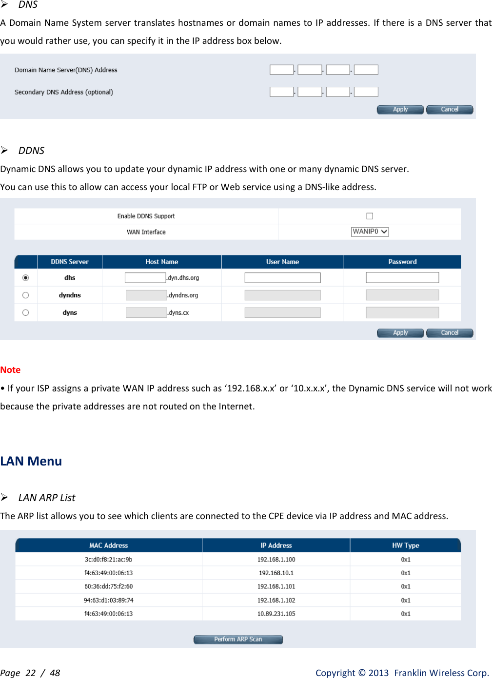 Page  22 /  48                   Copyright ©  2013  Franklin Wireless Corp.  DNS A Domain Name System server translates hostnames or domain names to IP addresses. If there is a  DNS server that you would rather use, you can specify it in the IP address box below.    DDNS Dynamic DNS allows you to update your dynamic IP address with one or many dynamic DNS server. You can use this to allow can access your local FTP or Web service using a DNS-like address.   Note • If your ISP assigns a private WAN IP address such as ‘192.168.x.x’ or ‘10.x.x.x’, the Dynamic DNS service will not work because the private addresses are not routed on the Internet.   LAN Menu   LAN ARP List The ARP list allows you to see which clients are connected to the CPE device via IP address and MAC address.  