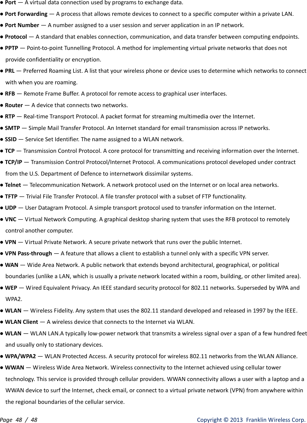 Page  48 /  48                   Copyright ©  2013  Franklin Wireless Corp. ● Port — A virtual data connection used by programs to exchange data. ● Port Forwarding — A process that allows remote devices to connect to a specific computer within a private LAN. ● Port Number — A number assigned to a user session and server application in an IP network. ● Protocol — A standard that enables connection, communication, and data transfer between computing endpoints. ● PPTP — Point-to-point Tunnelling Protocol. A method for implementing virtual private networks that does not provide confidentiality or encryption. ● PRL — Preferred Roaming List. A list that your wireless phone or device uses to determine which networks to connect with when you are roaming. ● RFB — Remote Frame Buffer. A protocol for remote access to graphical user interfaces. ● Router — A device that connects two networks. ● RTP — Real-time Transport Protocol. A packet format for streaming multimedia over the Internet. ● SMTP — Simple Mail Transfer Protocol. An Internet standard for email transmission across IP networks. ● SSID — Service Set Identifier. The name assigned to a WLAN network. ● TCP — Transmission Control Protocol. A core protocol for transmitting and receiving information over the Internet. ● TCP/IP — Transmission Control Protocol/Internet Protocol. A communications protocol developed under contract from the U.S. Department of Defence to internetwork dissimilar systems. ● Telnet — Telecommunication Network. A network protocol used on the Internet or on local area networks. ● TFTP — Trivial File Transfer Protocol. A file transfer protocol with a subset of FTP functionality. ● UDP — User Datagram Protocol. A simple transport protocol used to transfer information on the Internet. ● VNC — Virtual Network Computing. A graphical desktop sharing system that uses the RFB protocol to remotely control another computer. ● VPN — Virtual Private Network. A secure private network that runs over the public Internet. ● VPN Pass-through — A feature that allows a client to establish a tunnel only with a specific VPN server. ● WAN — Wide Area Network. A public network that extends beyond architectural, geographical, or political boundaries (unlike a LAN, which is usually a private network located within a room, building, or other limited area). ● WEP — Wired Equivalent Privacy. An IEEE standard security protocol for 802.11 networks. Superseded by WPA and WPA2. ● WLAN — Wireless Fidelity. Any system that uses the 802.11 standard developed and released in 1997 by the IEEE. ● WLAN Client — A wireless device that connects to the Internet via WLAN. ● WLAN — WLAN LAN.A typically low-power network that transmits a wireless signal over a span of a few hundred feet and usually only to stationary devices. ● WPA/WPA2 — WLAN Protected Access. A security protocol for wireless 802.11 networks from the WLAN Alliance. ● WWAN — Wireless Wide Area Network. Wireless connectivity to the Internet achieved using cellular tower technology. This service is provided through cellular providers. WWAN connectivity allows a user with a laptop and a WWAN device to surf the Internet, check email, or connect to a virtual private network (VPN) from anywhere within the regional boundaries of the cellular service. 