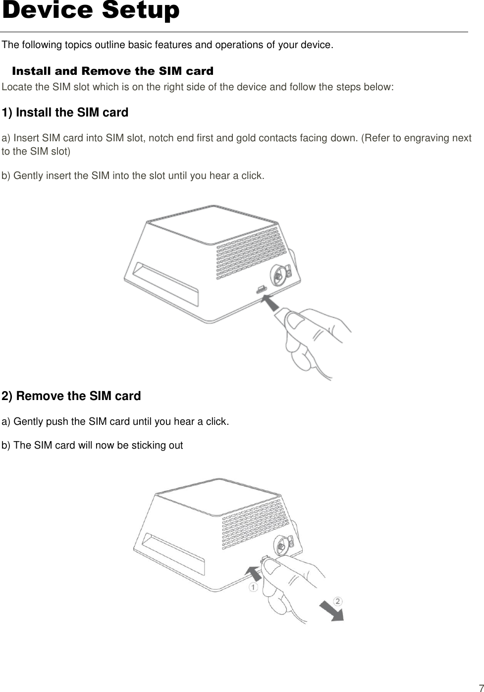   7 Device Setup The following topics outline basic features and operations of your device. Install and Remove the SIM card Locate the SIM slot which is on the right side of the device and follow the steps below: 1) Install the SIM card a) Insert SIM card into SIM slot, notch end first and gold contacts facing down. (Refer to engraving next to the SIM slot) b) Gently insert the SIM into the slot until you hear a click.  2) Remove the SIM card a) Gently push the SIM card until you hear a click. b) The SIM card will now be sticking out    