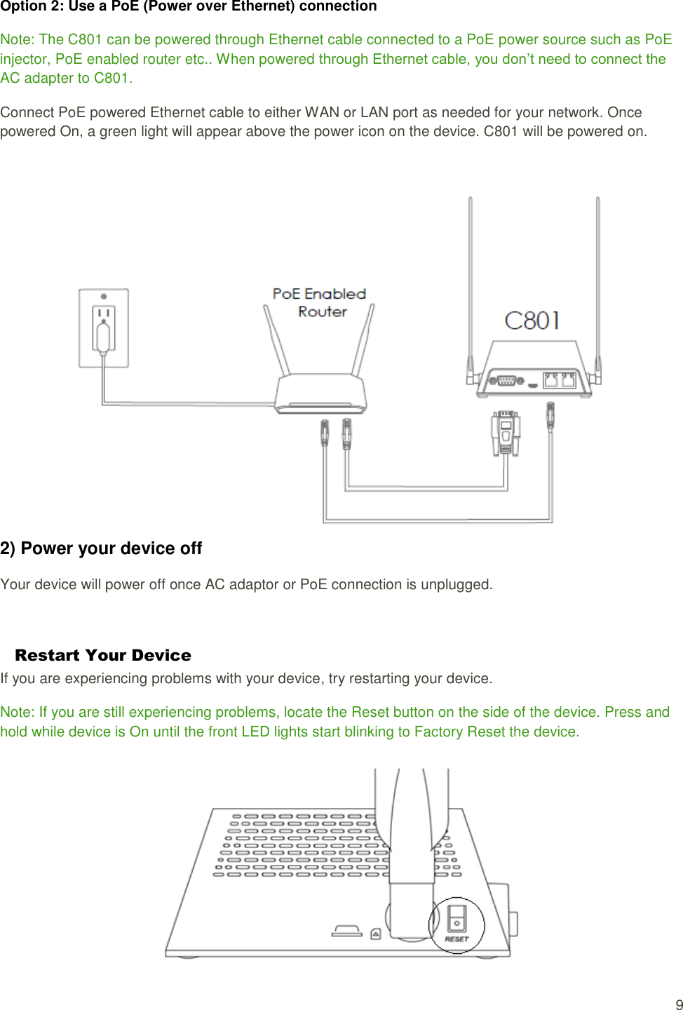   9 Option 2: Use a PoE (Power over Ethernet) connection Note: The C801 can be powered through Ethernet cable connected to a PoE power source such as PoE injector, PoE enabled router etc.. When powered through Ethernet cable, you don’t need to connect the AC adapter to C801. Connect PoE powered Ethernet cable to either WAN or LAN port as needed for your network. Once powered On, a green light will appear above the power icon on the device. C801 will be powered on.   2) Power your device off Your device will power off once AC adaptor or PoE connection is unplugged.  Restart Your Device If you are experiencing problems with your device, try restarting your device. Note: If you are still experiencing problems, locate the Reset button on the side of the device. Press and hold while device is On until the front LED lights start blinking to Factory Reset the device.  