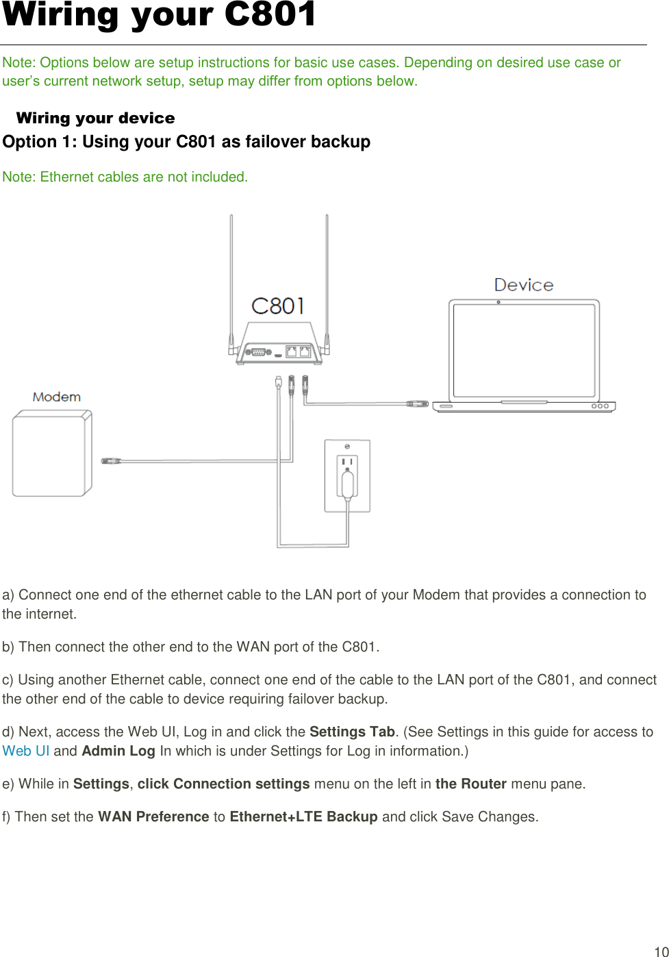  10 Wiring your C801 Note: Options below are setup instructions for basic use cases. Depending on desired use case or user’s current network setup, setup may differ from options below. Wiring your device Option 1: Using your C801 as failover backup Note: Ethernet cables are not included.    a) Connect one end of the ethernet cable to the LAN port of your Modem that provides a connection to the internet. b) Then connect the other end to the WAN port of the C801. c) Using another Ethernet cable, connect one end of the cable to the LAN port of the C801, and connect the other end of the cable to device requiring failover backup. d) Next, access the Web UI, Log in and click the Settings Tab. (See Settings in this guide for access to Web UI and Admin Log In which is under Settings for Log in information.) e) While in Settings, click Connection settings menu on the left in the Router menu pane. f) Then set the WAN Preference to Ethernet+LTE Backup and click Save Changes. 