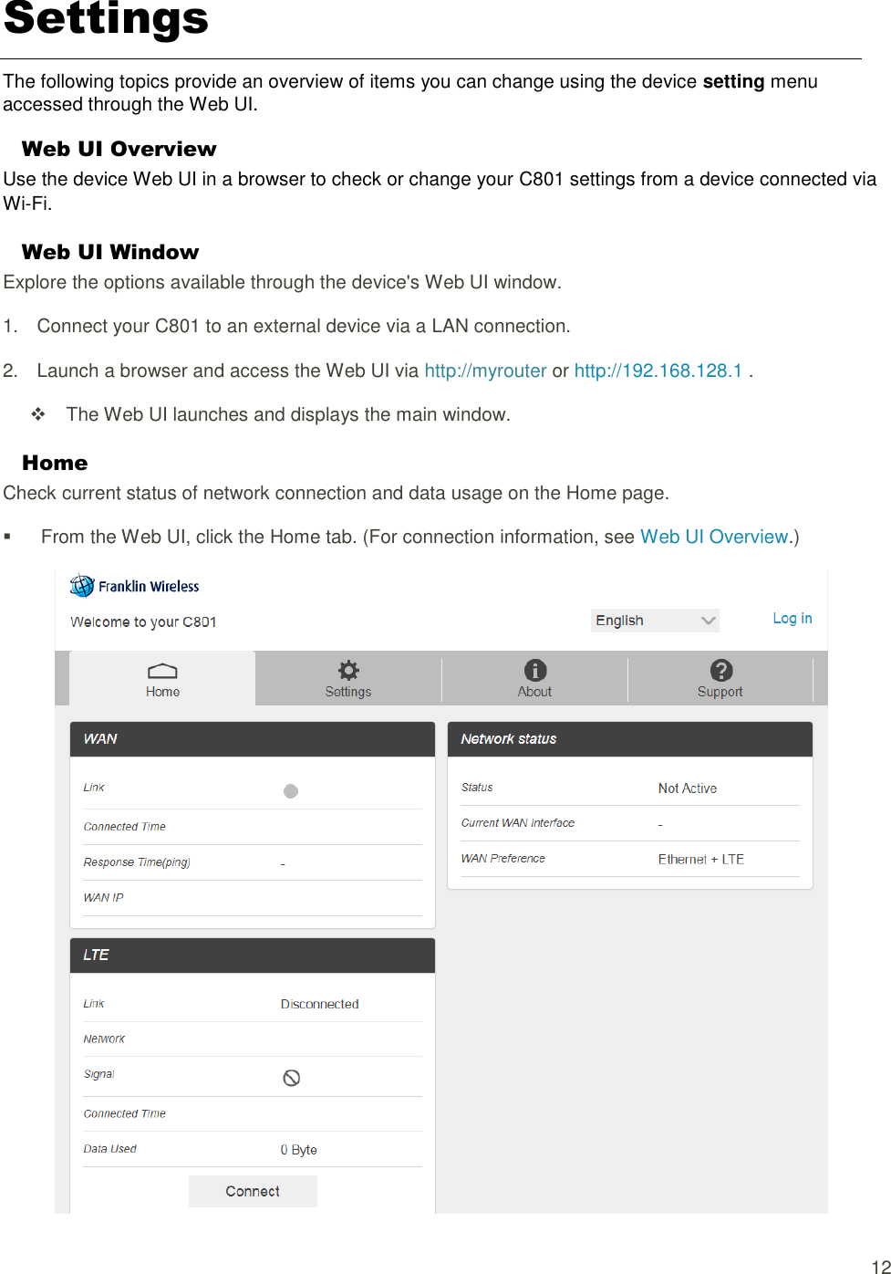  12 Settings The following topics provide an overview of items you can change using the device setting menu accessed through the Web UI. Web UI Overview Use the device Web UI in a browser to check or change your C801 settings from a device connected via Wi-Fi. Web UI Window Explore the options available through the device&apos;s Web UI window. 1.  Connect your C801 to an external device via a LAN connection. 2.  Launch a browser and access the Web UI via http://myrouter or http://192.168.128.1 .     The Web UI launches and displays the main window. Home Check current status of network connection and data usage on the Home page.   From the Web UI, click the Home tab. (For connection information, see Web UI Overview.)   