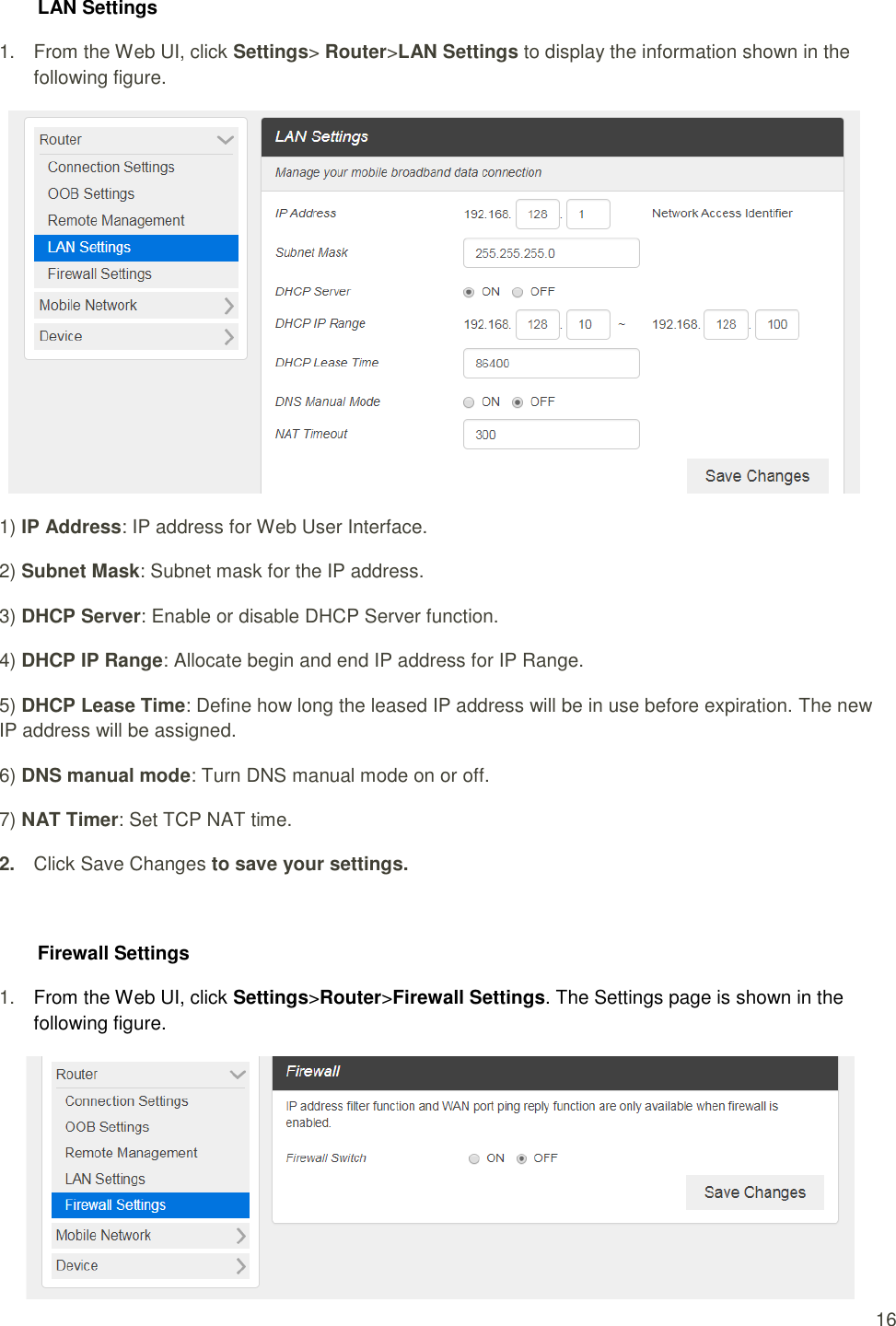  16 LAN Settings 1.  From the Web UI, click Settings&gt; Router&gt;LAN Settings to display the information shown in the following figure.  1) IP Address: IP address for Web User Interface. 2) Subnet Mask: Subnet mask for the IP address. 3) DHCP Server: Enable or disable DHCP Server function. 4) DHCP IP Range: Allocate begin and end IP address for IP Range. 5) DHCP Lease Time: Define how long the leased IP address will be in use before expiration. The new IP address will be assigned. 6) DNS manual mode: Turn DNS manual mode on or off. 7) NAT Timer: Set TCP NAT time. 2. Click Save Changes to save your settings.  Firewall Settings 1. From the Web UI, click Settings&gt;Router&gt;Firewall Settings. The Settings page is shown in the following figure.  