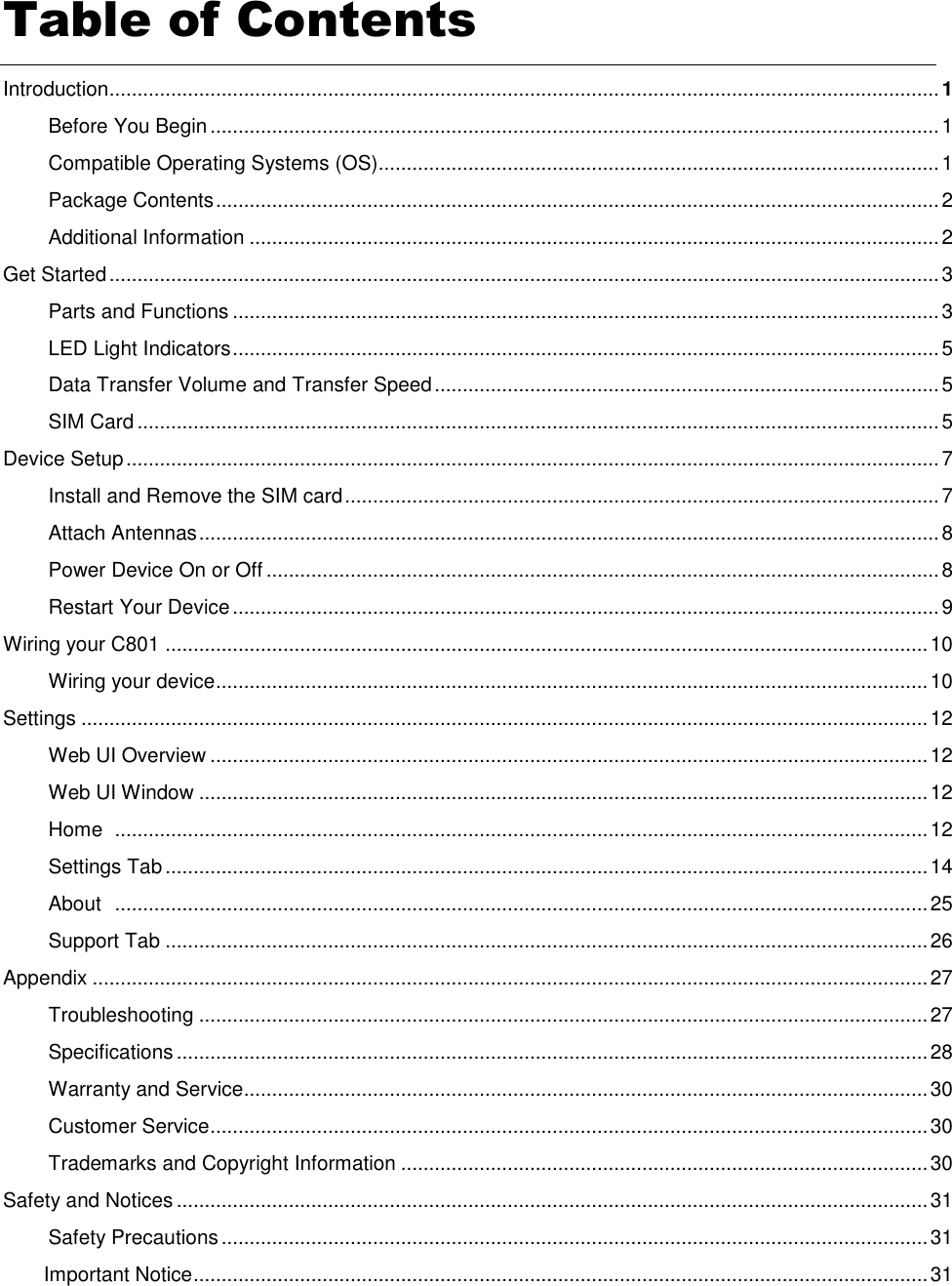 Table of Contents   Introduction.................................................................................................................................................... 1 Before You Begin .................................................................................................................................. 1 Compatible Operating Systems (OS).................................................................................................... 1 Package Contents ................................................................................................................................. 2 Additional Information ........................................................................................................................... 2 Get Started .................................................................................................................................................... 3 Parts and Functions .............................................................................................................................. 3 LED Light Indicators .............................................................................................................................. 5 Data Transfer Volume and Transfer Speed .......................................................................................... 5 SIM Card ............................................................................................................................................... 5 Device Setup ................................................................................................................................................. 7 Install and Remove the SIM card .......................................................................................................... 7 Attach Antennas .................................................................................................................................... 8 Power Device On or Off ........................................................................................................................ 8 Restart Your Device .............................................................................................................................. 9 Wiring your C801 ........................................................................................................................................ 10 Wiring your device ............................................................................................................................... 10 Settings ....................................................................................................................................................... 12 Web UI Overview ................................................................................................................................ 12 Web UI Window .................................................................................................................................. 12 Home   ................................................................................................................................................. 12 Settings Tab ........................................................................................................................................ 14 About   ................................................................................................................................................. 25 Support Tab ........................................................................................................................................ 26 Appendix ..................................................................................................................................................... 27 Troubleshooting .................................................................................................................................. 27 Specifications ...................................................................................................................................... 28 Warranty and Service.......................................................................................................................... 30 Customer Service ................................................................................................................................ 30 Trademarks and Copyright Information .............................................................................................. 30 Safety and Notices ...................................................................................................................................... 31 Safety Precautions .............................................................................................................................. 31 Important Notice ................................................................................................................................... 31 