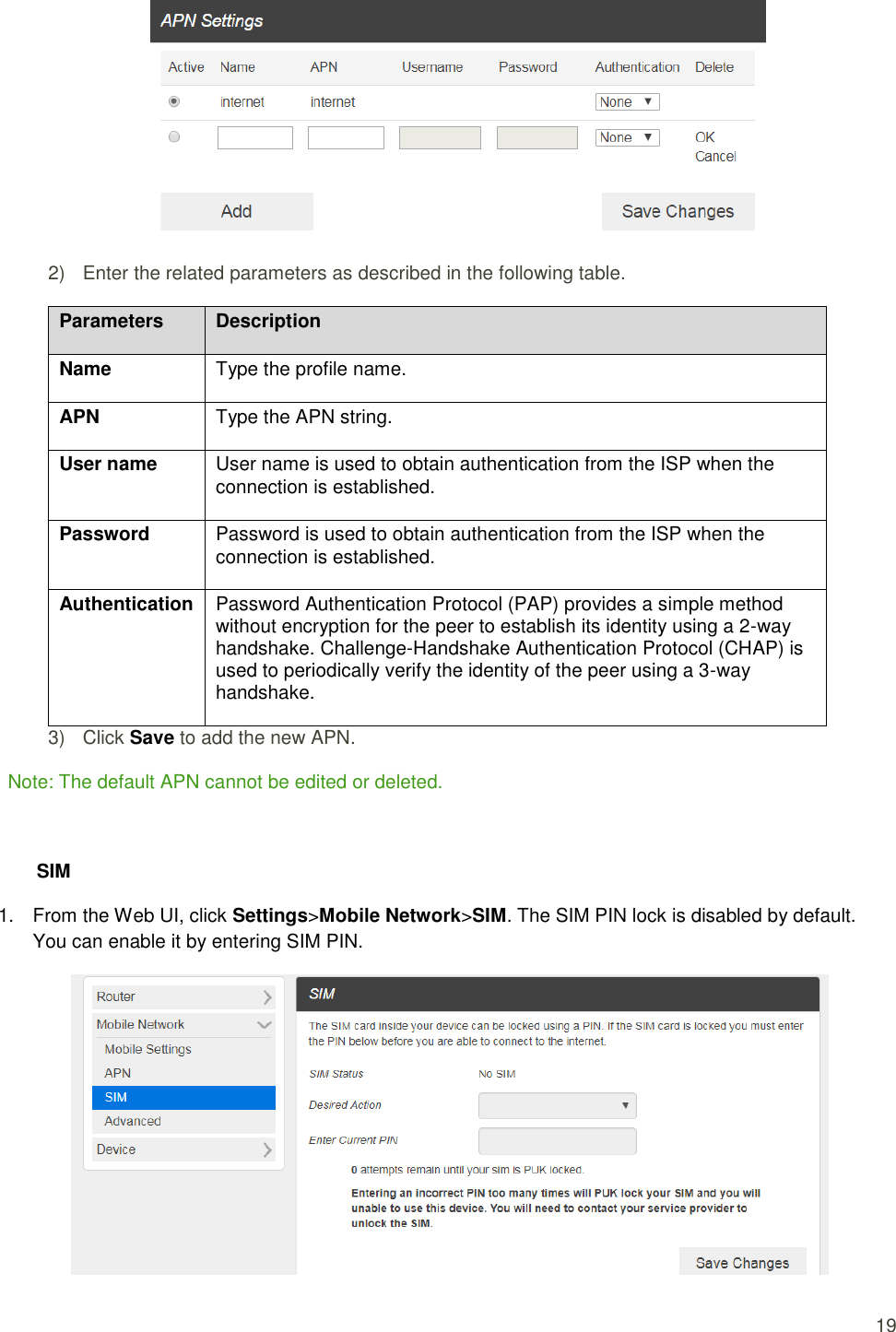  19  2)  Enter the related parameters as described in the following table. Parameters Description Name   Type the profile name.   APN   Type the APN string.   User name   User name is used to obtain authentication from the ISP when the connection is established. Password   Password is used to obtain authentication from the ISP when the connection is established.   Authentication   Password Authentication Protocol (PAP) provides a simple method without encryption for the peer to establish its identity using a 2-way handshake. Challenge-Handshake Authentication Protocol (CHAP) is used to periodically verify the identity of the peer using a 3-way handshake.   3)  Click Save to add the new APN.   Note: The default APN cannot be edited or deleted.    SIM 1.  From the Web UI, click Settings&gt;Mobile Network&gt;SIM. The SIM PIN lock is disabled by default. You can enable it by entering SIM PIN.  