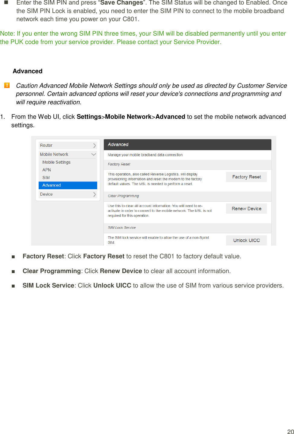   20   Enter the SIM PIN and press “Save Changes”. The SIM Status will be changed to Enabled. Once the SIM PIN Lock is enabled, you need to enter the SIM PIN to connect to the mobile broadband network each time you power on your C801.   Note: If you enter the wrong SIM PIN three times, your SIM will be disabled permanently until you enter the PUK code from your service provider. Please contact your Service Provider.  Advanced  Caution Advanced Mobile Network Settings should only be used as directed by Customer Service personnel. Certain advanced options will reset your device&apos;s connections and programming and will require reactivation. 1.  From the Web UI, click Settings&gt;Mobile Network&gt;Advanced to set the mobile network advanced settings.  ■ Factory Reset: Click Factory Reset to reset the C801 to factory default value. ■ Clear Programming: Click Renew Device to clear all account information. ■ SIM Lock Service: Click Unlock UICC to allow the use of SIM from various service providers.    