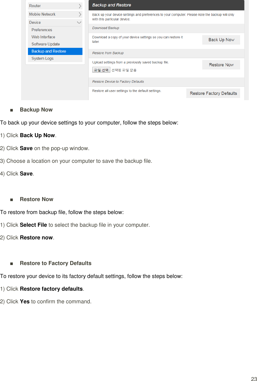  23  ■ Backup Now To back up your device settings to your computer, follow the steps below: 1) Click Back Up Now. 2) Click Save on the pop-up window. 3) Choose a location on your computer to save the backup file. 4) Click Save.  ■ Restore Now To restore from backup file, follow the steps below: 1) Click Select File to select the backup file in your computer. 2) Click Restore now.  ■ Restore to Factory Defaults To restore your device to its factory default settings, follow the steps below: 1) Click Restore factory defaults. 2) Click Yes to confirm the command.      