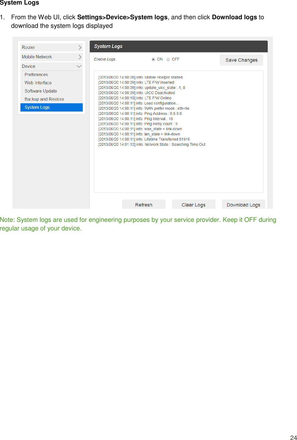  24 System Logs 1.  From the Web UI, click Settings&gt;Device&gt;System logs, and then click Download logs to download the system logs displayed  Note: System logs are used for engineering purposes by your service provider. Keep it OFF during regular usage of your device.             