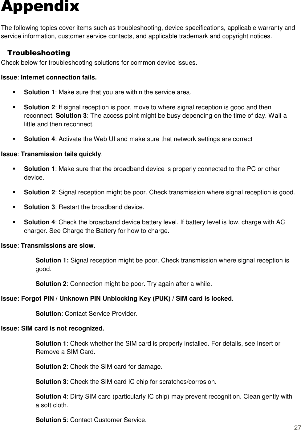  27 Appendix The following topics cover items such as troubleshooting, device specifications, applicable warranty and service information, customer service contacts, and applicable trademark and copyright notices. Troubleshooting Check below for troubleshooting solutions for common device issues. Issue: Internet connection fails.    Solution 1: Make sure that you are within the service area.    Solution 2: If signal reception is poor, move to where signal reception is good and then reconnect. Solution 3: The access point might be busy depending on the time of day. Wait a little and then reconnect.    Solution 4: Activate the Web UI and make sure that network settings are correct Issue: Transmission fails quickly.    Solution 1: Make sure that the broadband device is properly connected to the PC or other device.    Solution 2: Signal reception might be poor. Check transmission where signal reception is good.    Solution 3: Restart the broadband device.    Solution 4: Check the broadband device battery level. If battery level is low, charge with AC charger. See Charge the Battery for how to charge. Issue: Transmissions are slow. Solution 1: Signal reception might be poor. Check transmission where signal reception is good.   Solution 2: Connection might be poor. Try again after a while.   Issue: Forgot PIN / Unknown PIN Unblocking Key (PUK) / SIM card is locked.   Solution: Contact Service Provider.   Issue: SIM card is not recognized.   Solution 1: Check whether the SIM card is properly installed. For details, see Insert or Remove a SIM Card.   Solution 2: Check the SIM card for damage.   Solution 3: Check the SIM card IC chip for scratches/corrosion. Solution 4: Dirty SIM card (particularly IC chip) may prevent recognition. Clean gently with a soft cloth.   Solution 5: Contact Customer Service.   