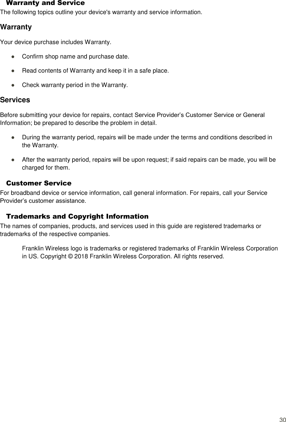  30 Warranty and Service   The following topics outline your device&apos;s warranty and service information. Warranty Your device purchase includes Warranty. ● Confirm shop name and purchase date. ● Read contents of Warranty and keep it in a safe place. ● Check warranty period in the Warranty. Services Before submitting your device for repairs, contact Service Provider’s Customer Service or General Information; be prepared to describe the problem in detail. ● During the warranty period, repairs will be made under the terms and conditions described in the Warranty. ● After the warranty period, repairs will be upon request; if said repairs can be made, you will be charged for them. Customer Service For broadband device or service information, call general information. For repairs, call your Service Provider’s customer assistance. Trademarks and Copyright Information The names of companies, products, and services used in this guide are registered trademarks or trademarks of the respective companies. Franklin Wireless logo is trademarks or registered trademarks of Franklin Wireless Corporation in US. Copyright ©  2018 Franklin Wireless Corporation. All rights reserved.   