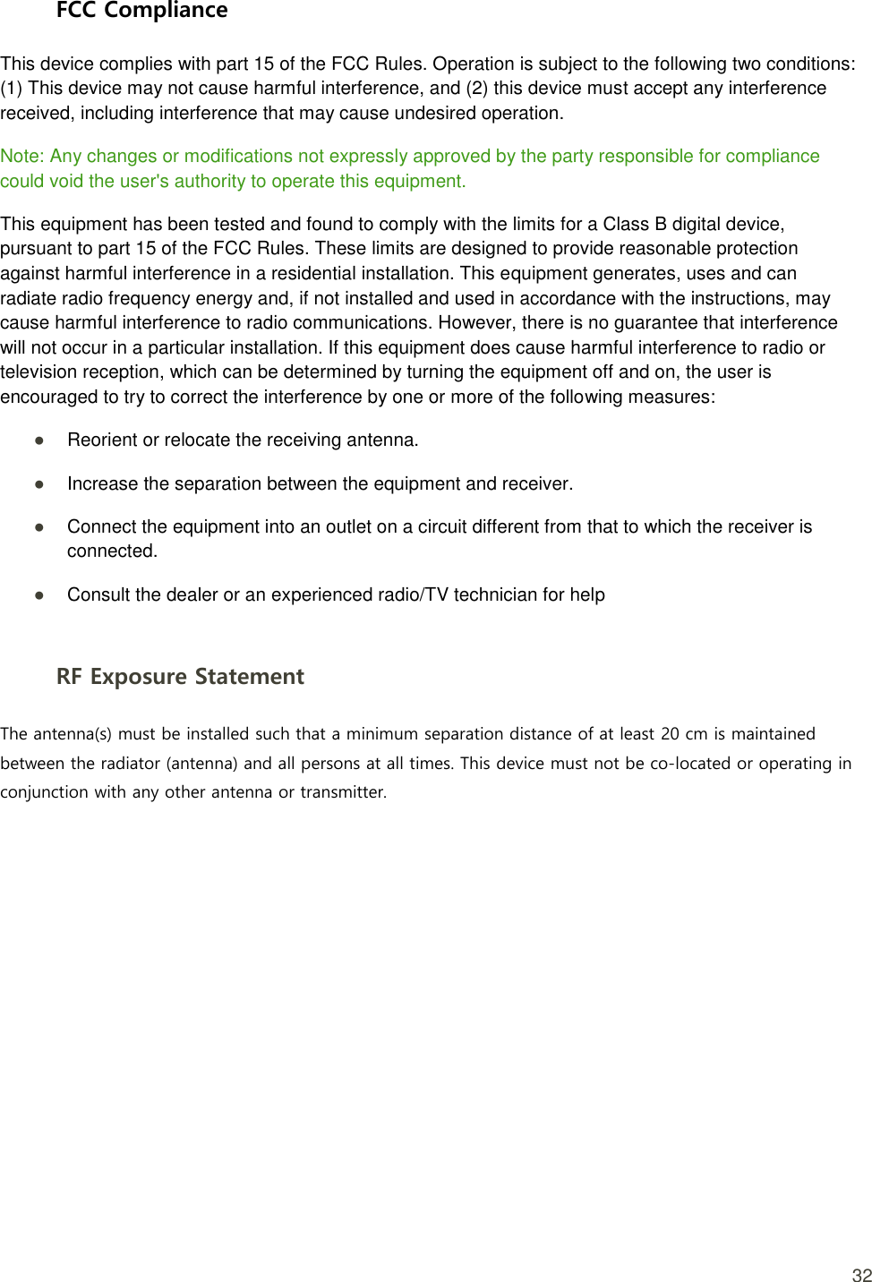  32 FCC Compliance This device complies with part 15 of the FCC Rules. Operation is subject to the following two conditions: (1) This device may not cause harmful interference, and (2) this device must accept any interference received, including interference that may cause undesired operation. Note: Any changes or modifications not expressly approved by the party responsible for compliance could void the user&apos;s authority to operate this equipment. This equipment has been tested and found to comply with the limits for a Class B digital device, pursuant to part 15 of the FCC Rules. These limits are designed to provide reasonable protection against harmful interference in a residential installation. This equipment generates, uses and can radiate radio frequency energy and, if not installed and used in accordance with the instructions, may cause harmful interference to radio communications. However, there is no guarantee that interference will not occur in a particular installation. If this equipment does cause harmful interference to radio or television reception, which can be determined by turning the equipment off and on, the user is encouraged to try to correct the interference by one or more of the following measures: ● Reorient or relocate the receiving antenna.   ● Increase the separation between the equipment and receiver.   ● Connect the equipment into an outlet on a circuit different from that to which the receiver is connected.   ● Consult the dealer or an experienced radio/TV technician for help  RF Exposure Statement The antenna(s) must be installed such that a minimum separation distance of at least 20 cm is maintained between the radiator (antenna) and all persons at all times. This device must not be co-located or operating in conjunction with any other antenna or transmitter. 