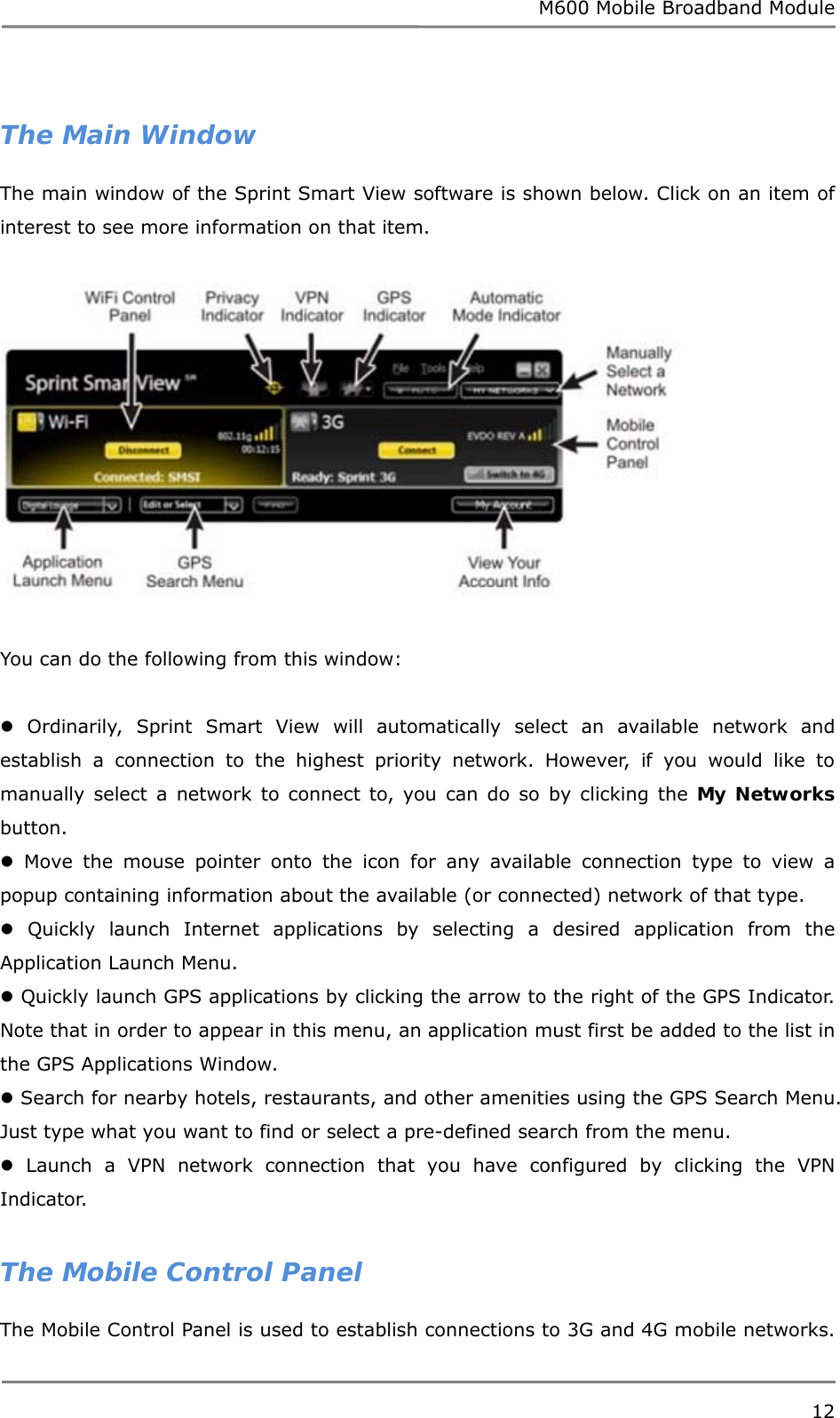 M600 Mobile Broadband Module 12   The Main Window The main window of the Sprint Smart View software is shown below. Click on an item of interest to see more information on that item.    You can do the following from this window:   Ordinarily, Sprint Smart View will automatically select an available network and establish a connection to the highest priority network. However, if you would like to manually select a network to connect to, you can do so by clicking the My Networks button.  Move the mouse pointer onto the icon for any available connection type to view a popup containing information about the available (or connected) network of that type.  Quickly launch Internet applications by selecting a desired application from the Application Launch Menu.  Quickly launch GPS applications by clicking the arrow to the right of the GPS Indicator. Note that in order to appear in this menu, an application must first be added to the list in the GPS Applications Window.  Search for nearby hotels, restaurants, and other amenities using the GPS Search Menu. Just type what you want to find or select a pre-defined search from the menu.  Launch a VPN network connection that you have configured by clicking the VPN Indicator.  The Mobile Control Panel The Mobile Control Panel is used to establish connections to 3G and 4G mobile networks. 