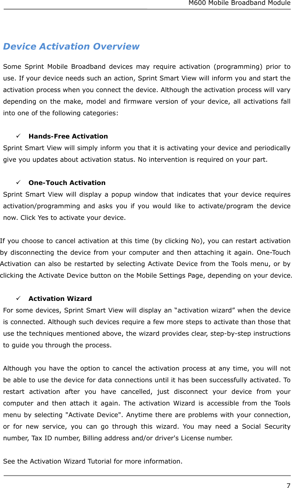 M600 Mobile Broadband Module 7   Device Activation Overview Some Sprint Mobile Broadband devices may require activation (programming) prior to use. If your device needs such an action, Sprint Smart View will inform you and start the activation process when you connect the device. Although the activation process will vary depending on the make, model and firmware version of your device, all activations fall into one of the following categories:   Hands-Free Activation  Sprint Smart View will simply inform you that it is activating your device and periodically give you updates about activation status. No intervention is required on your part.   One-Touch Activation  Sprint Smart View will display a popup window that indicates that your device requires activation/programming and asks you if you would like to activate/program the device now. Click Yes to activate your device.  If you choose to cancel activation at this time (by clicking No), you can restart activation by disconnecting the device from your computer and then attaching it again. One-Touch Activation can also be restarted by selecting Activate Device from the Tools menu, or by clicking the Activate Device button on the Mobile Settings Page, depending on your device.   Activation Wizard For some devices, Sprint Smart View will display an “activation wizard” when the device is connected. Although such devices require a few more steps to activate than those that use the techniques mentioned above, the wizard provides clear, step-by-step instructions to guide you through the process.  Although you have the option to cancel the activation process at any time, you will not be able to use the device for data connections until it has been successfully activated. To restart activation after you have cancelled, just disconnect your device from your computer and then attach it again. The activation Wizard is accessible from the Tools menu by selecting &quot;Activate Device&quot;. Anytime there are problems with your connection, or for new service, you can go through this wizard. You may need a Social Security number, Tax ID number, Billing address and/or driver&apos;s License number.  See the Activation Wizard Tutorial for more information. 