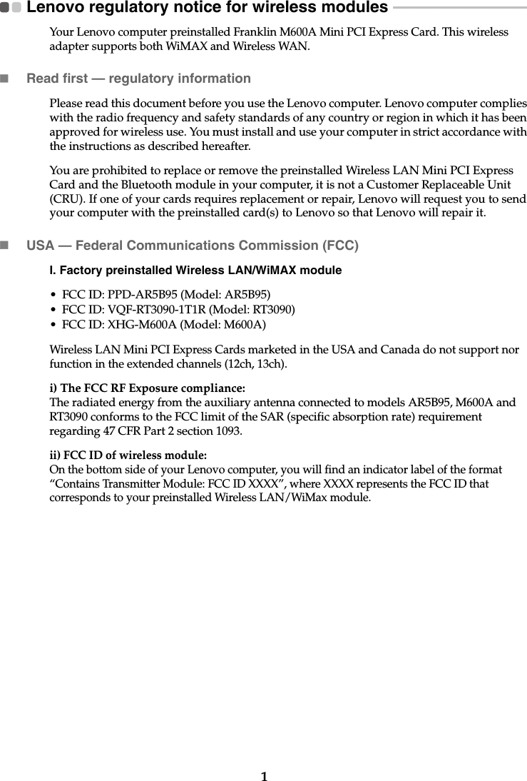 1Lenovo regulatory notice for wireless modules  - - - - - - - - - - - - - - - - - - - - - - - - - - - - - - - - - - - - - - - -Your Lenovo computer preinstalled Franklin M600A Mini PCI Express Card. This wireless adapter supports both WiMAX and Wireless WAN.Read first — regulatory informationPlease read this document before you use the Lenovo computer. Lenovo computer complies with the radio frequency and safety standards of any country or region in which it has been approved for wireless use. You must install and use your computer in strict accordance with the instructions as described hereafter. You are prohibited to replace or remove the preinstalled Wireless LAN Mini PCI Express Card and the Bluetooth module in your computer, it is not a Customer Replaceable Unit (CRU). If one of your cards requires replacement or repair, Lenovo will request you to send your computer with the preinstalled card(s) to Lenovo so that Lenovo will repair it.USA — Federal Communications Commission (FCC) I. Factory preinstalled Wireless LAN/WiMAX module • FCC ID: PPD-AR5B95 (Model: AR5B95)• FCC ID: VQF-RT3090-1T1R (Model: RT3090)• FCC ID: XHG-M600A (Model: M600A)Wireless LAN Mini PCI Express Cards marketed in the USA and Canada do not support nor function in the extended channels (12ch, 13ch). i) The FCC RF Exposure compliance:The radiated energy from the auxiliary antenna connected to models AR5B95, M600A and RT3090 conforms to the FCC limit of the SAR (specific absorption rate) requirement regarding 47 CFR Part 2 section 1093. ii) FCC ID of wireless module: On the bottom side of your Lenovo computer, you will find an indicator label of the format “Contains Transmitter Module: FCC ID XXXX”, where XXXX represents the FCC ID that corresponds to your preinstalled Wireless LAN/WiMax module. 