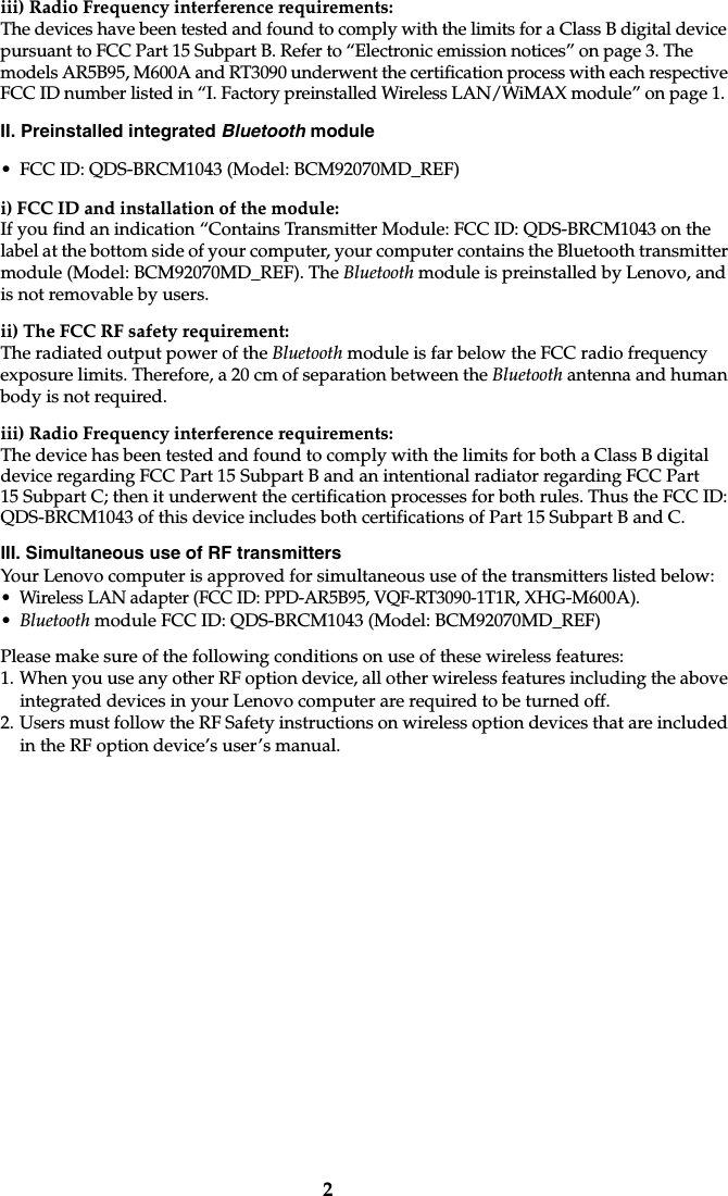 2iii) Radio Frequency interference requirements: The devices have been tested and found to comply with the limits for a Class B digital device pursuant to FCC Part 15 Subpart B. Refer to “Electronic emission notices” on page 3. The models AR5B95, M600A and RT3090 underwent the certification process with each respective FCC ID number listed in “I. Factory preinstalled Wireless LAN/WiMAX module” on page 1. II. Preinstalled integrated Bluetooth module• FCC ID: QDS-BRCM1043 (Model: BCM92070MD_REF)i) FCC ID and installation of the module:If you find an indication “Contains Transmitter Module: FCC ID: QDS-BRCM1043 on the label at the bottom side of your computer, your computer contains the Bluetooth transmitter module (Model: BCM92070MD_REF). The Bluetooth module is preinstalled by Lenovo, and is not removable by users.ii) The FCC RF safety requirement:The radiated output power of the Bluetooth module is far below the FCC radio frequency exposure limits. Therefore, a 20 cm of separation between the Bluetooth antenna and human body is not required.iii) Radio Frequency interference requirements:The device has been tested and found to comply with the limits for both a Class B digital device regarding FCC Part 15 Subpart B and an intentional radiator regarding FCC Part 15 Subpart C; then it underwent the certification processes for both rules. Thus the FCC ID: QDS-BRCM1043 of this device includes both certifications of Part 15 Subpart B and C.III. Simultaneous use of RF transmitters Your Lenovo computer is approved for simultaneous use of the transmitters listed below:• Wireless LAN adapter (FCC ID: PPD-AR5B95, VQF-RT3090-1T1R, XHG-M600A).•Bluetooth module FCC ID: QDS-BRCM1043 (Model: BCM92070MD_REF)Please make sure of the following conditions on use of these wireless features: 1. When you use any other RF option device, all other wireless features including the above integrated devices in your Lenovo computer are required to be turned off.2. Users must follow the RF Safety instructions on wireless option devices that are included in the RF option device’s user’s manual.