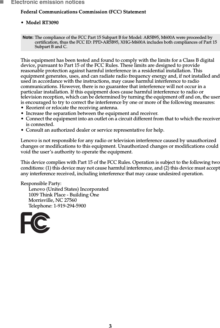 3Electronic emission noticesFederal Communications Commission (FCC) Statement• Model RT3090This equipment has been tested and found to comply with the limits for a Class B digital device, pursuant to Part 15 of the FCC Rules. These limits are designed to provide reasonable protection against harmful interference in a residential installation. This equipment generates, uses, and can radiate radio frequency energy and, if not installed and used in accordance with the instructions, may cause harmful interference to radio communications. However, there is no guarantee that interference will not occur in a particular installation. If this equipment does cause harmful interference to radio or television reception, which can be determined by turning the equipment off and on, the user is encouraged to try to correct the interference by one or more of the following measures: • Reorient or relocate the receiving antenna. • Increase the separation between the equipment and receiver.• Connect the equipment into an outlet on a circuit different from that to which the receiver is connected.• Consult an authorized dealer or service representative for help.Lenovo is not responsible for any radio or television interference caused by unauthorized changes or modifications to this equipment. Unauthorized changes or modifications could void the user’s authority to operate the equipment.This device complies with Part 15 of the FCC Rules. Operation is subject to the following two conditions: (1) this device may not cause harmful interference, and (2) this device must accept any interference received, including interference that may cause undesired operation. Responsible Party: Lenovo (United States) Incorporated 1009 Think Place - Building One Morrisville, NC 27560 Telephone: 1-919-294-5900 Note: The compliance of the FCC Part 15 Subpart B for Model: AR5B95, M600A were proceeded by certification, thus the FCC ID: PPD-AR5B95, XHG-M600A includes both compliances of Part 15 Subpart B and C.