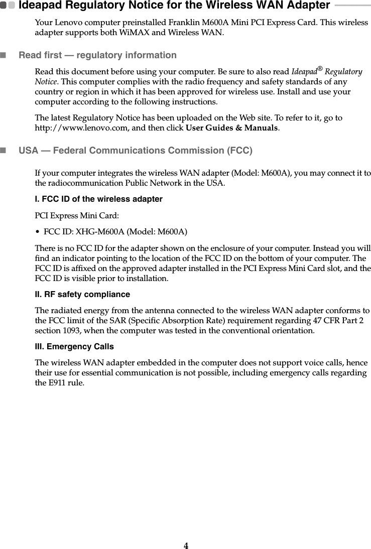 4Ideapad Regulatory Notice for the Wireless WAN Adapter  - - - - - - - - - - - - - - - -Your Lenovo computer preinstalled Franklin M600A Mini PCI Express Card. This wireless adapter supports both WiMAX and Wireless WAN.Read first — regulatory informationRead this document before using your computer. Be sure to also read Ideapad® Regulatory Notice. This computer complies with the radio frequency and safety standards of any country or region in which it has been approved for wireless use. Install and use your computer according to the following instructions.The latest Regulatory Notice has been uploaded on the Web site. To refer to it, go to http://www.lenovo.com, and then click User Guides &amp; Manuals.USA — Federal Communications Commission (FCC) If your computer integrates the wireless WAN adapter (Model: M600A), you may connect it to the radiocommunication Public Network in the USA.I. FCC ID of the wireless adapterPCI Express Mini Card:• FCC ID: XHG-M600A (Model: M600A)There is no FCC ID for the adapter shown on the enclosure of your computer. Instead you will find an indicator pointing to the location of the FCC ID on the bottom of your computer. The FCC ID is affixed on the approved adapter installed in the PCI Express Mini Card slot, and the FCC ID is visible prior to installation.II. RF safety complianceThe radiated energy from the antenna connected to the wireless WAN adapter conforms to the FCC limit of the SAR (Specific Absorption Rate) requirement regarding 47 CFR Part 2 section 1093, when the computer was tested in the conventional orientation.III. Emergency CallsThe wireless WAN adapter embedded in the computer does not support voice calls, hence their use for essential communication is not possible, including emergency calls regarding the E911 rule.