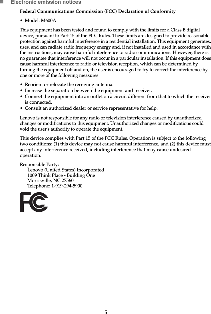 5Electronic emission noticesFederal Communications Commission (FCC) Declaration of Conformity• Model: M600AThis equipment has been tested and found to comply with the limits for a Class B digital device, pursuant to Part 15 of the FCC Rules. These limits are designed to provide reasonable protection against harmful interference in a residential installation. This equipment generates, uses, and can radiate radio frequency energy and, if not installed and used in accordance with the instructions, may cause harmful interference to radio communications. However, there is no guarantee that interference will not occur in a particular installation. If this equipment does cause harmful interference to radio or television reception, which can be determined by turning the equipment off and on, the user is encouraged to try to correct the interference by one or more of the following measures:• Reorient or relocate the receiving antenna.• Increase the separation between the equipment and receiver.• Connect the equipment into an outlet on a circuit different from that to which the receiver is connected.• Consult an authorized dealer or service representative for help.Lenovo is not responsible for any radio or television interference caused by unauthorized changes or modifications to this equipment. Unauthorized changes or modifications could void the user&apos;s authority to operate the equipment.This device complies with Part 15 of the FCC Rules. Operation is subject to the following two conditions: (1) this device may not cause harmful interference, and (2) this device must accept any interference received, including interference that may cause undesired operation.Responsible Party: Lenovo (United States) Incorporated 1009 Think Place - Building OneMorrisville, NC 27560Telephone: 1-919-294-5900 