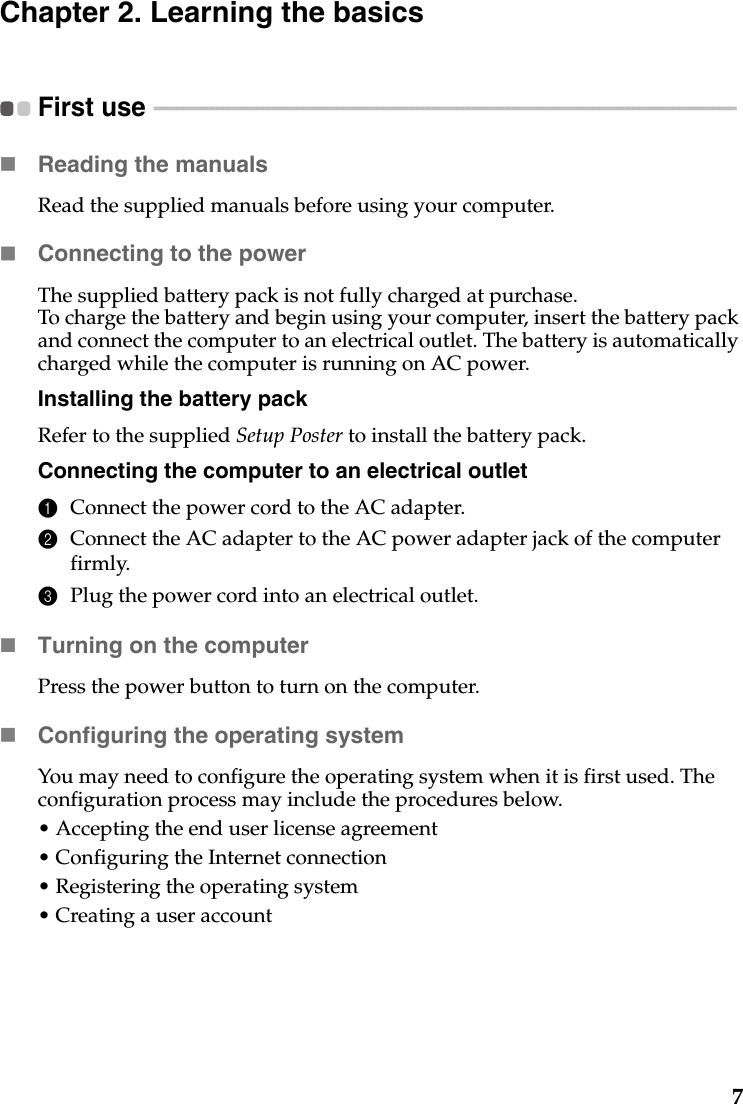 7Chapter 2. Learning the basicsFirst use  - - - - - - - - - - - - - - - - - - - - - - - - - - - - - - - - - - - - - - - - - - - - - - - - - - - - - - - - - - - - - - - - - - - - - - - - - - - - - - - - - - - - - - - - - - - - - - - - - - - - - - Reading the manualsRead the supplied manuals before using your computer.Connecting to the powerThe supplied battery pack is not fully charged at purchase.To charge the battery and begin using your computer, insert the battery pack and connect the computer to an electrical outlet. The battery is automatically charged while the computer is running on AC power.Installing the battery packRefer to the supplied Setup Poster to install the battery pack.Connecting the computer to an electrical outlet1Connect the power cord to the AC adapter.2Connect the AC adapter to the AC power adapter jack of the computer firmly.3Plug the power cord into an electrical outlet.Turning on the computerPress the power button to turn on the computer.Configuring the operating systemYou may need to configure the operating system when it is first used. The configuration process may include the procedures below.• Accepting the end user license agreement• Configuring the Internet connection• Registering the operating system• Creating a user account 