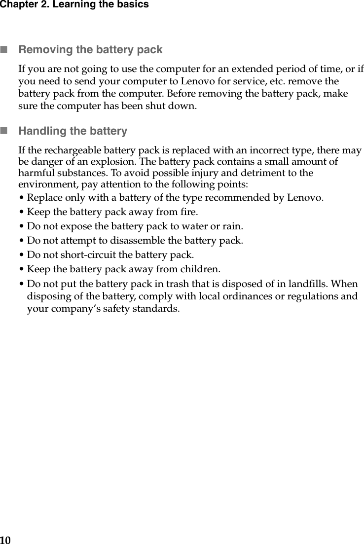 10Chapter 2. Learning the basicsRemoving the battery pack If you are not going to use the computer for an extended period of time, or if you need to send your computer to Lenovo for service, etc. remove the battery pack from the computer. Before removing the battery pack, make sure the computer has been shut down.Handling the batteryIf the rechargeable battery pack is replaced with an incorrect type, there may be danger of an explosion. The battery pack contains a small amount of harmful substances. To avoid possible injury and detriment to the environment, pay attention to the following points:• Replace only with a battery of the type recommended by Lenovo.• Keep the battery pack away from fire.• Do not expose the battery pack to water or rain.• Do not attempt to disassemble the battery pack.• Do not short-circuit the battery pack.• Keep the battery pack away from children.• Do not put the battery pack in trash that is disposed of in landfills. When disposing of the battery, comply with local ordinances or regulations and your company’s safety standards.