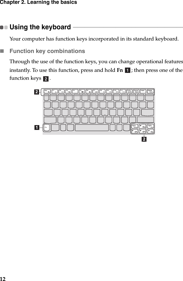 12Chapter 2. Learning the basicsUsing the keyboard  - - - - - - - - - - - - - - - - - - - - - - - - - - - - - - - - - - - - - - - - - - - - - - - - - - - - - - - - - - - - - - - - - - - - - - - - - - - - - - - Your computer has function keys incorporated in its standard keyboard.Function key combinationsThrough the use of the function keys, you can change operational features instantly. To use this function, press and hold Fn  ; then press one of the function keys  .ab212