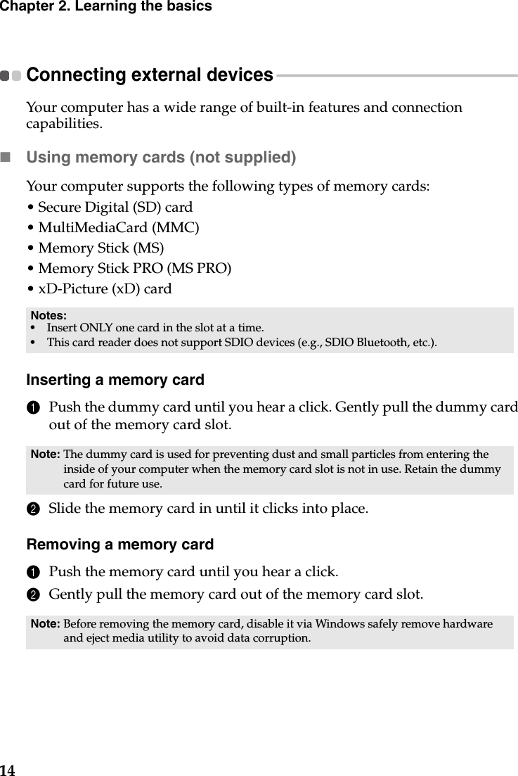 14Chapter 2. Learning the basicsConnecting external devices  - - - - - - - - - - - - - - - - - - - - - - - - - - - - - - - - - - - - - - - - - - - - - - - - - - - - - - - - - - - - Your computer has a wide range of built-in features and connection capabilities.Using memory cards (not supplied) Your computer supports the following types of memory cards:• Secure Digital (SD) card• MultiMediaCard (MMC)• Memory Stick (MS)• Memory Stick PRO (MS PRO)• xD-Picture (xD) cardInserting a memory card1Push the dummy card until you hear a click. Gently pull the dummy card out of the memory card slot.2Slide the memory card in until it clicks into place.Removing a memory card1Push the memory card until you hear a click.2Gently pull the memory card out of the memory card slot.Notes:•Insert ONLY one card in the slot at a time.•This card reader does not support SDIO devices (e.g., SDIO Bluetooth, etc.).Note: The dummy card is used for preventing dust and small particles from entering the inside of your computer when the memory card slot is not in use. Retain the dummy card for future use.Note: Before removing the memory card, disable it via Windows safely remove hardware and eject media utility to avoid data corruption.