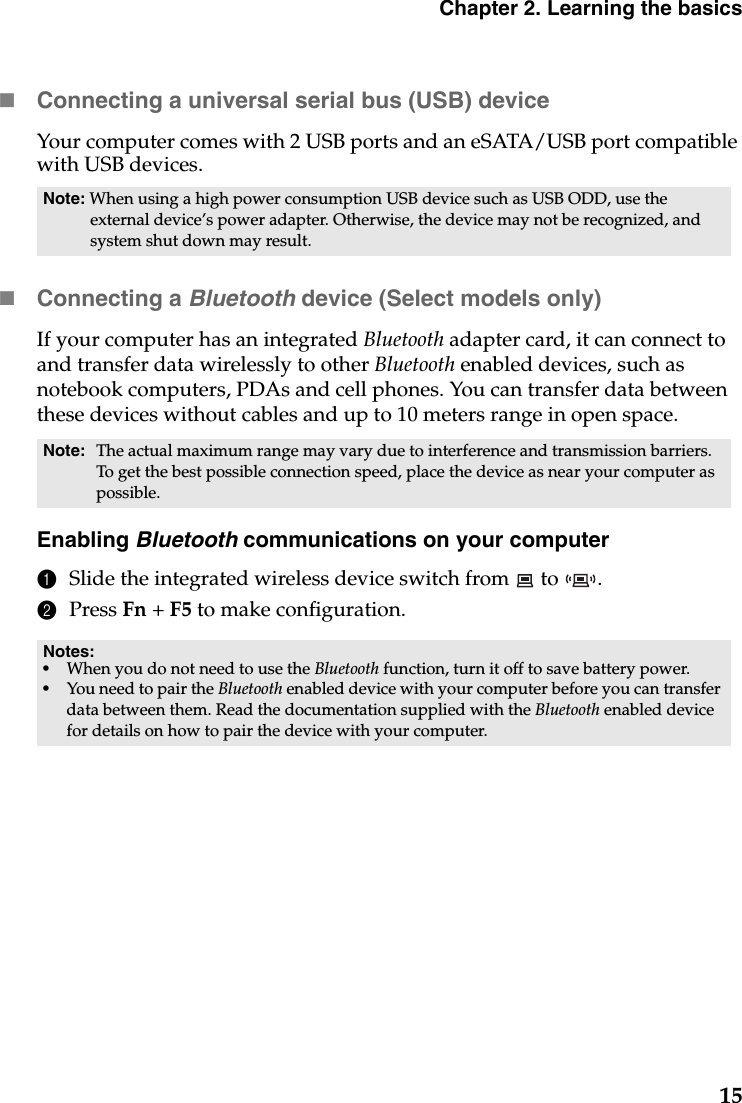 Chapter 2. Learning the basics15Connecting a universal serial bus (USB) deviceYour computer comes with 2 USB ports and an eSATA/USB port compatible with USB devices.Connecting a Bluetooth device (Select models only)If your computer has an integrated Bluetooth adapter card, it can connect to and transfer data wirelessly to other Bluetooth enabled devices, such as notebook computers, PDAs and cell phones. You can transfer data between these devices without cables and up to 10 meters range in open space.Enabling Bluetooth communications on your computer1Slide the integrated wireless device switch from   to  .2Press Fn + F5 to make configuration.Note: When using a high power consumption USB device such as USB ODD, use the external device’s power adapter. Otherwise, the device may not be recognized, and system shut down may result.Note: The actual maximum range may vary due to interference and transmission barriers. To get the best possible connection speed, place the device as near your computer as possible.Notes:•When you do not need to use the Bluetooth function, turn it off to save battery power.•You need to pair the Bluetooth enabled device with your computer before you can transfer data between them. Read the documentation supplied with the Bluetooth enabled device for details on how to pair the device with your computer.