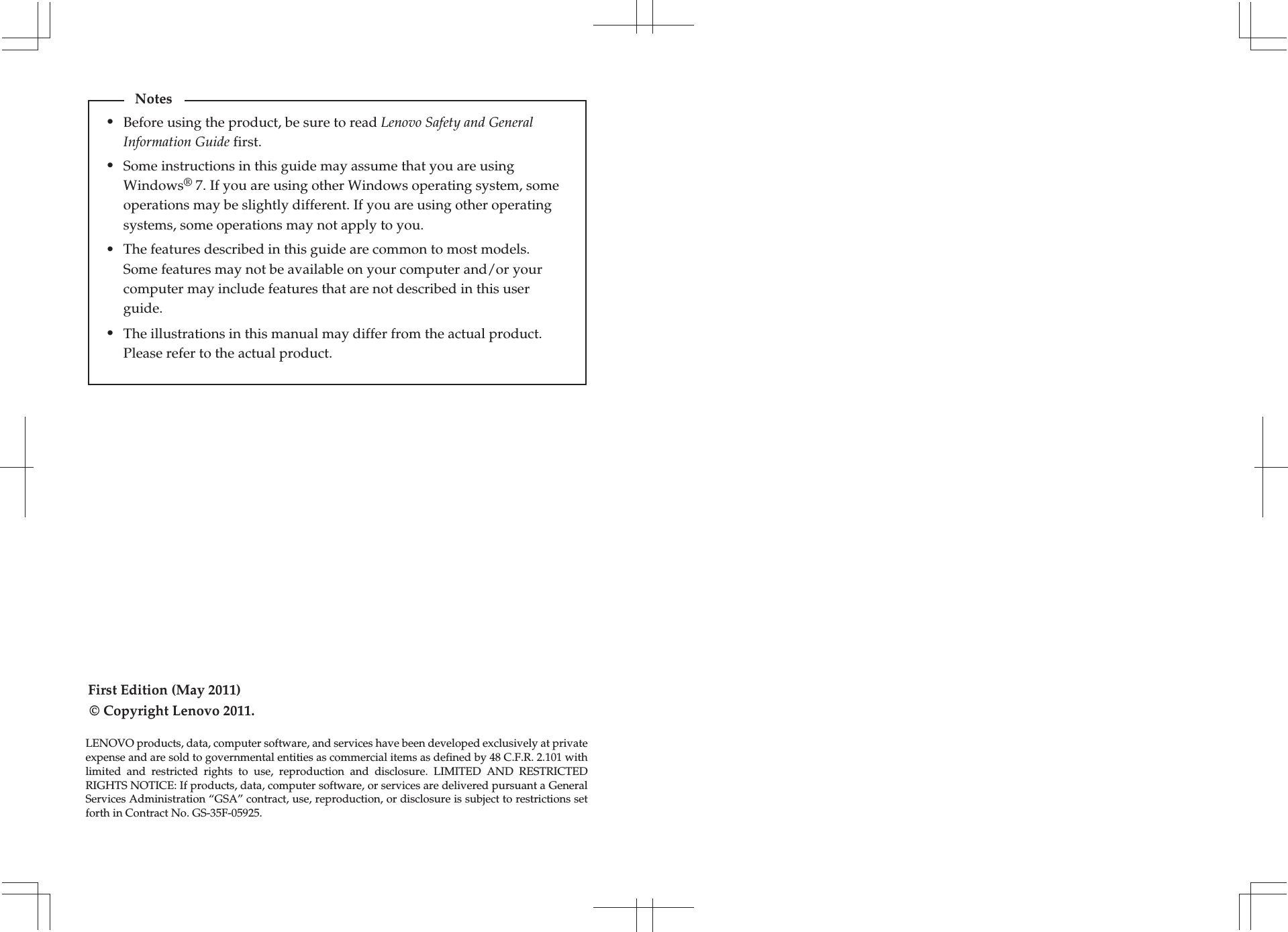 First Edition (May 2011)© Copyright Lenovo 2011. Before using the product, be sure to read Lenovo Safety and General Information Guide first.The features described in this guide are common to most models. Some features may not be available on your computer and/or your computer may include features that are not described in this user guide.Some instructions in this guide may assume that you are using Windows® 7. If you are using other Windows operating system, some operations may be slightly different. If you are using other operating systems, some operations may not apply to you.LENOVO products, data, computer software, and services have been developed exclusively at private expense and are sold to governmental entities as commercial items as defined by 48 C.F.R. 2.101 with limited and restricted rights to use, reproduction and disclosure. LIMITED AND RESTRICTED RIGHTS NOTICE: If products, data, computer software, or services are delivered pursuant a General Services Administration “GSA” contract, use, reproduction, or disclosure is subject to restrictions set forth in Contract No. GS-35F-05925.Notes•••The illustrations in this manual may differ from the actual product. Please refer to the actual product.•
