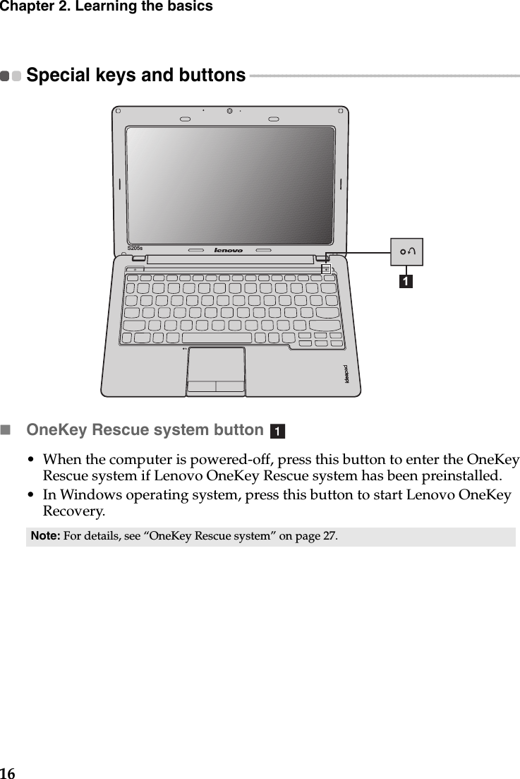 16Chapter 2. Learning the basicsSpecial keys and buttons  - - - - - - - - - - - - - - - - - - - - - - - - - - - - - - - - - - - - - - - - - - - - - - - - - - - - - - - - - - - - - - - - - - - OneKey Rescue system button • When the computer is powered-off, press this button to enter the OneKey Rescue system if Lenovo OneKey Rescue system has been preinstalled.• In Windows operating system, press this button to start Lenovo OneKey Recovery.Note: For details, see “OneKey Rescue system” on page 27.1S205sa