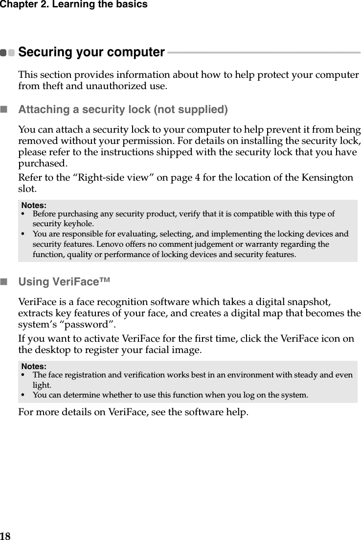 18Chapter 2. Learning the basicsSecuring your computer  - - - - - - - - - - - - - - - - - - - - - - - - - - - - - - - - - - - - - - - - - - - - - - - - - - - - - - - - - - - - - - - - - - - - - This section provides information about how to help protect your computer from theft and unauthorized use.Attaching a security lock (not supplied)You can attach a security lock to your computer to help prevent it from being removed without your permission. For details on installing the security lock, please refer to the instructions shipped with the security lock that you have purchased.Refer to the “Right-side view” on page 4 for the location of the Kensington slot.Using VeriFace™VeriFace is a face recognition software which takes a digital snapshot, extracts key features of your face, and creates a digital map that becomes the system’s “password”.If you want to activate VeriFace for the first time, click the VeriFace icon on the desktop to register your facial image.For more details on VeriFace, see the software help.Notes:•Before purchasing any security product, verify that it is compatible with this type of security keyhole.•You are responsible for evaluating, selecting, and implementing the locking devices and security features. Lenovo offers no comment judgement or warranty regarding the function, quality or performance of locking devices and security features.Notes:•The face registration and verification works best in an environment with steady and even light.•You can determine whether to use this function when you log on the system.