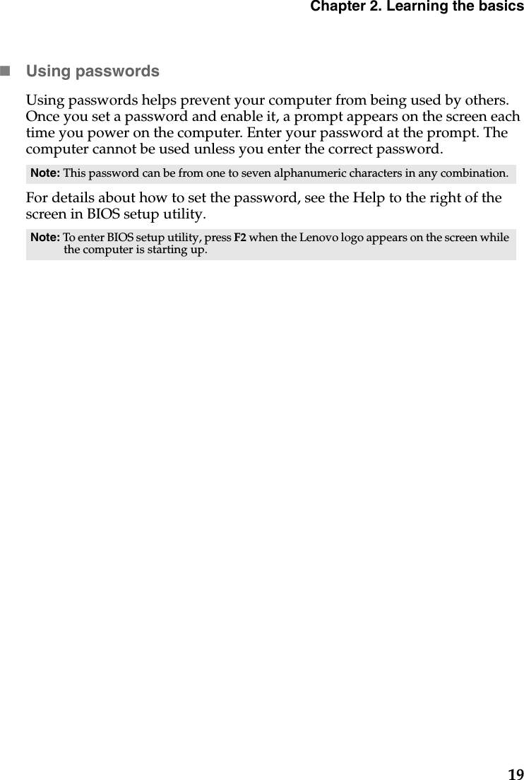 Chapter 2. Learning the basics19Using passwordsUsing passwords helps prevent your computer from being used by others. Once you set a password and enable it, a prompt appears on the screen each time you power on the computer. Enter your password at the prompt. The computer cannot be used unless you enter the correct password.For details about how to set the password, see the Help to the right of the screen in BIOS setup utility.Note: This password can be from one to seven alphanumeric characters in any combination.Note: To enter BIOS setup utility, press F2 when the Lenovo logo appears on the screen while the computer is starting up.