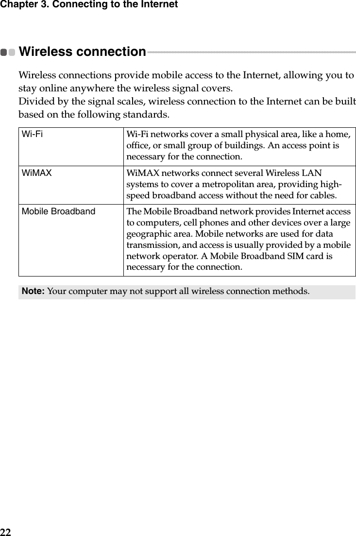 22Chapter 3. Connecting to the InternetWireless connection  - - - - - - - - - - - - - - - - - - - - - - - - - - - - - - - - - - - - - - - - - - - - - - - - - - - - - - - - - - - - - - - - - - - - - - - - - - - - Wireless connections provide mobile access to the Internet, allowing you to stay online anywhere the wireless signal covers.Divided by the signal scales, wireless connection to the Internet can be built based on the following standards. Wi-Fi Wi-Fi networks cover a small physical area, like a home, office, or small group of buildings. An access point is necessary for the connection.WiMAX  WiMAX networks connect several Wireless LAN systems to cover a metropolitan area, providing high-speed broadband access without the need for cables.Mobile Broadband The Mobile Broadband network provides Internet access to computers, cell phones and other devices over a large geographic area. Mobile networks are used for data transmission, and access is usually provided by a mobile network operator. A Mobile Broadband SIM card is necessary for the connection.Note: Your computer may not support all wireless connection methods.