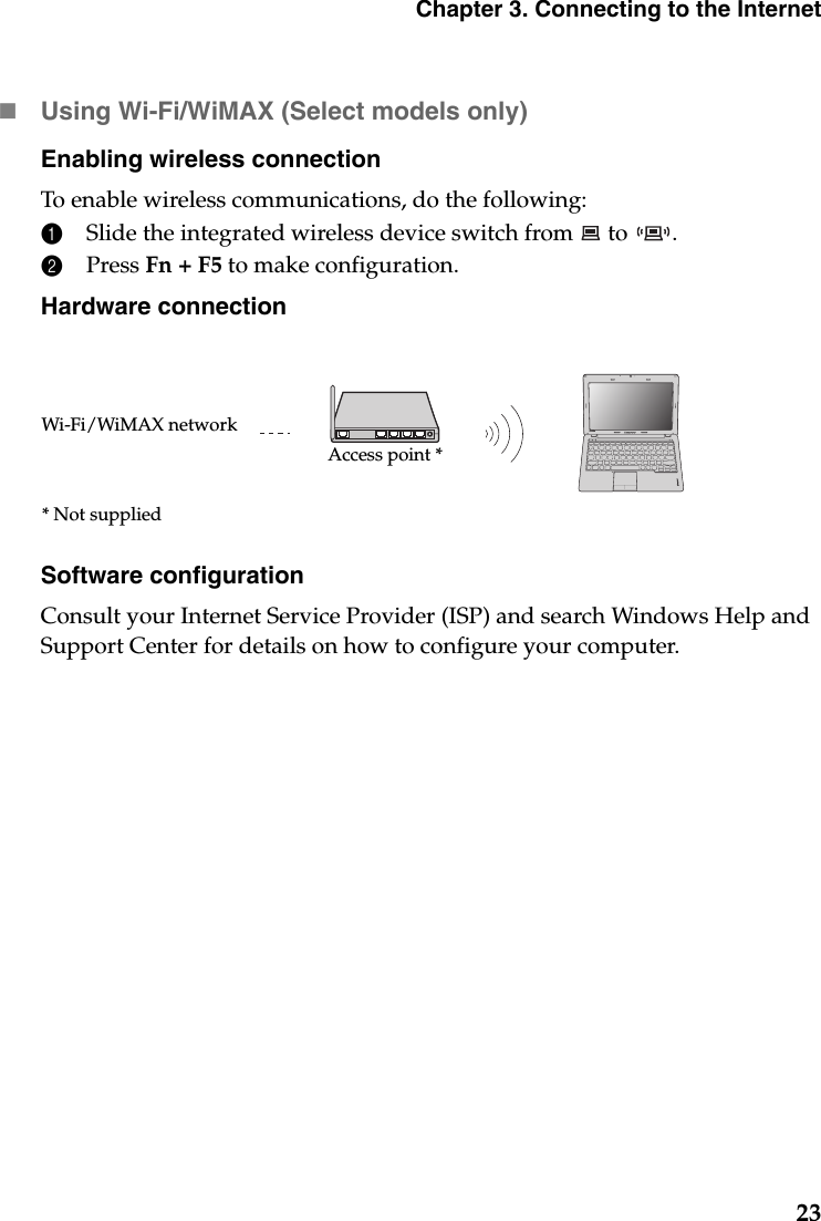 Chapter 3. Connecting to the Internet23Using Wi-Fi/WiMAX (Select models only)Enabling wireless connectionTo enable wireless communications, do the following:1Slide the integrated wireless device switch from   to  .2Press Fn + F5 to make configuration.Hardware connectionSoftware configurationConsult your Internet Service Provider (ISP) and search Windows Help and Support Center for details on how to configure your computer.S205sAccess point *Wi-Fi/WiMAX network* Not supplied