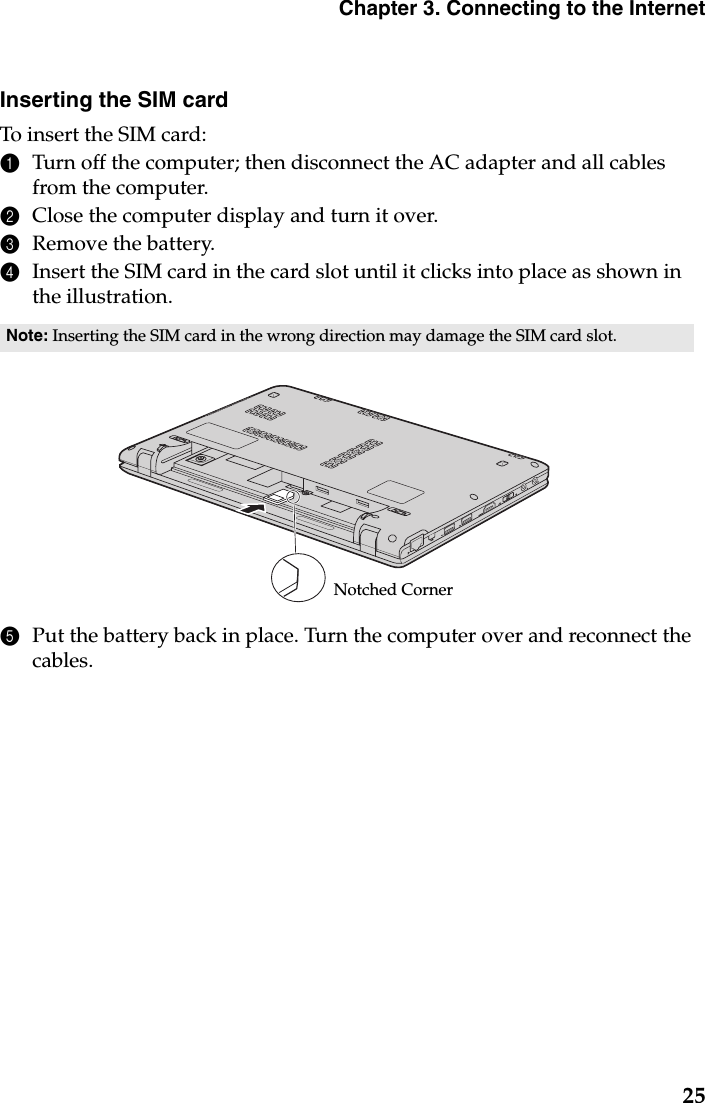 Chapter 3. Connecting to the Internet25Inserting the SIM cardTo insert the SIM card:1Turn off the computer; then disconnect the AC adapter and all cables from the computer.2Close the computer display and turn it over.3Remove the battery.4Insert the SIM card in the card slot until it clicks into place as shown in the illustration.5Put the battery back in place. Turn the computer over and reconnect the cables.Note: Inserting the SIM card in the wrong direction may damage the SIM card slot.Notched Corner