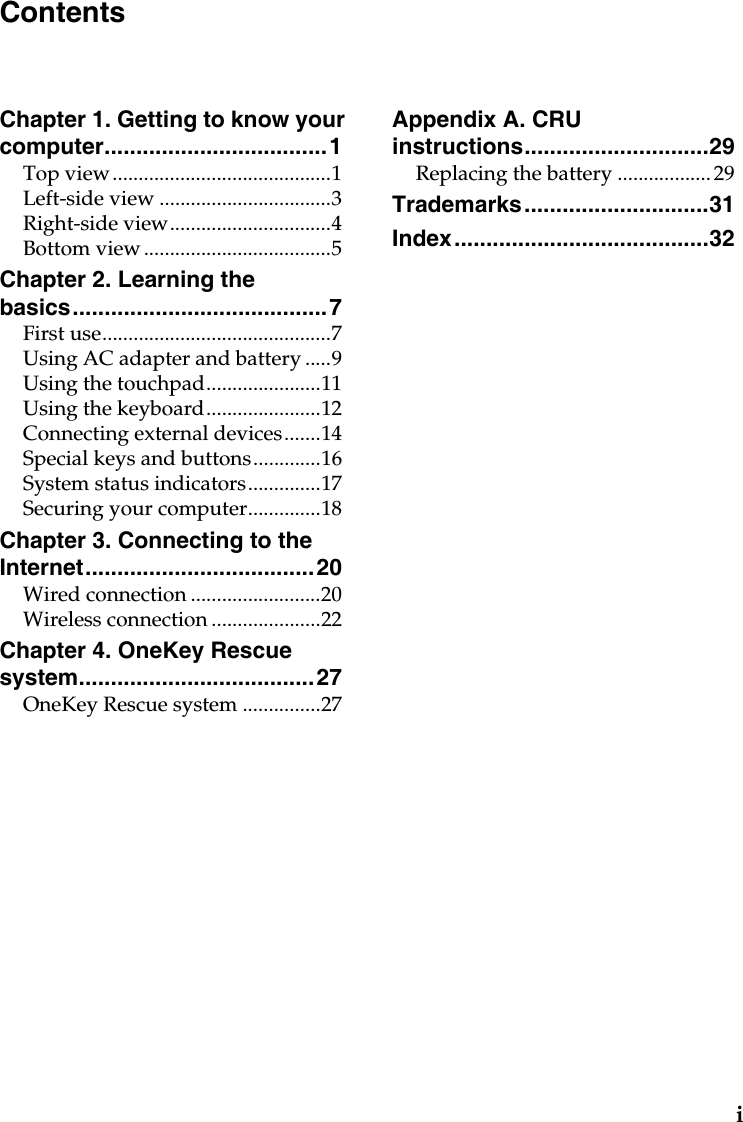 iChapter 1. Getting to know your computer...................................1Top view..........................................1Left-side view .................................3Right-side view...............................4Bottom view ....................................5Chapter 2. Learning the basics........................................7First use............................................7Using AC adapter and battery .....9Using the touchpad......................11Using the keyboard......................12Connecting external devices.......14Special keys and buttons.............16System status indicators..............17Securing your computer..............18Chapter 3. Connecting to the Internet....................................20Wired connection .........................20Wireless connection .....................22Chapter 4. OneKey Rescue system.....................................27OneKey Rescue system ...............27Appendix A. CRU instructions.............................29Replacing the battery .................. 29Trademarks.............................31Index........................................32Contents