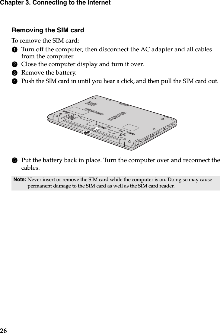 26Chapter 3. Connecting to the InternetRemoving the SIM cardTo remove the SIM card:1Turn off the computer, then disconnect the AC adapter and all cables from the computer.2Close the computer display and turn it over.3Remove the battery.4Push the SIM card in until you hear a click, and then pull the SIM card out.5Put the battery back in place. Turn the computer over and reconnect the cables.Note: Never insert or remove the SIM card while the computer is on. Doing so may cause permanent damage to the SIM card as well as the SIM card reader.