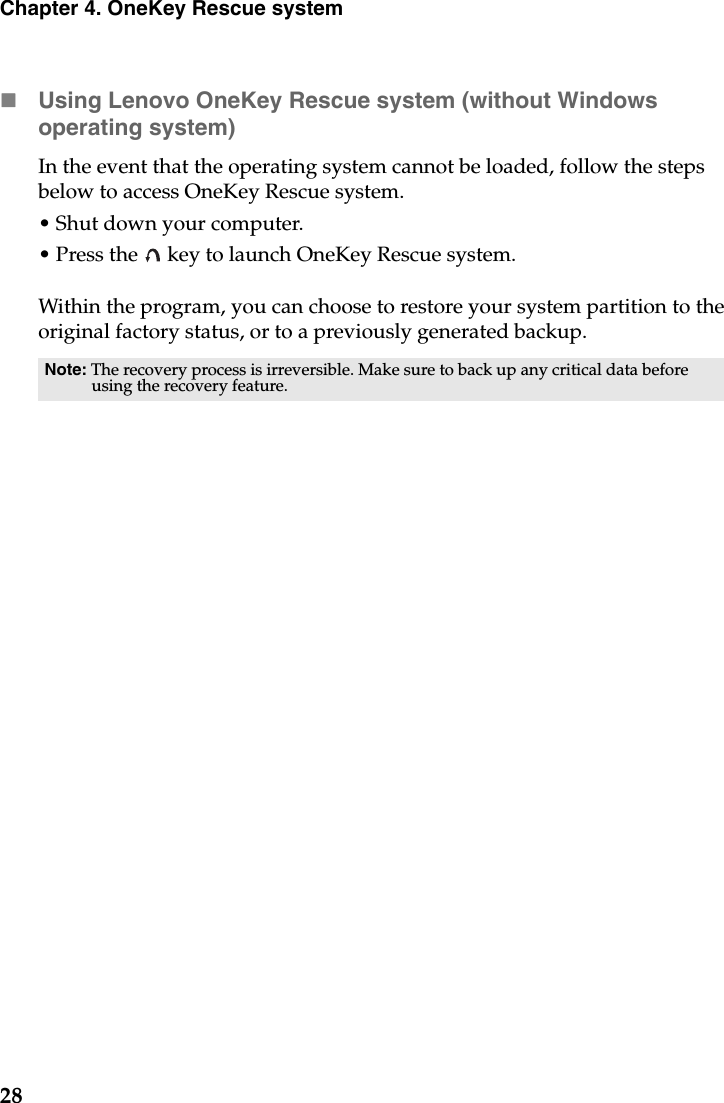 28Chapter 4. OneKey Rescue systemUsing Lenovo OneKey Rescue system (without Windows operating system)In the event that the operating system cannot be loaded, follow the steps below to access OneKey Rescue system.• Shut down your computer.• Press the   key to launch OneKey Rescue system.Within the program, you can choose to restore your system partition to the original factory status, or to a previously generated backup.Note: The recovery process is irreversible. Make sure to back up any critical data before using the recovery feature.