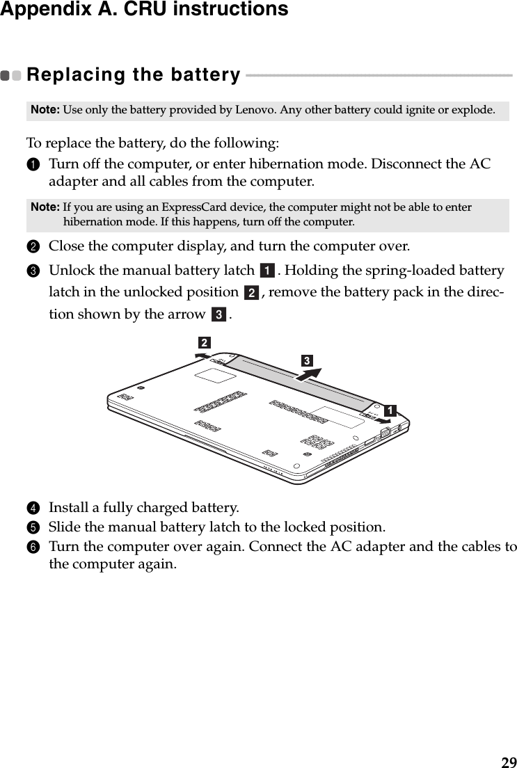 29Appendix A. CRU instructionsReplacing the battery - - - - - - - - - - - - - - - - - - - - - - - - - - - - - - - - - - - - - - - - - - - - - - - - - - - - - - - - - - - - - - - - - - - To replace the battery, do the following:1Turn off the computer, or enter hibernation mode. Disconnect the AC adapter and all cables from the computer.2Close the computer display, and turn the computer over.3Unlock the manual battery latch  . Holding the spring-loaded battery latch in the unlocked position  , remove the battery pack in the direc-tion shown by the arrow  . 4Install a fully charged battery.5Slide the manual battery latch to the locked position.6Turn the computer over again. Connect the AC adapter and the cables tothe computer again.Note: Use only the battery provided by Lenovo. Any other battery could ignite or explode.Note: If you are using an ExpressCard device, the computer might not be able to enter hibernation mode. If this happens, turn off the computer.abc321