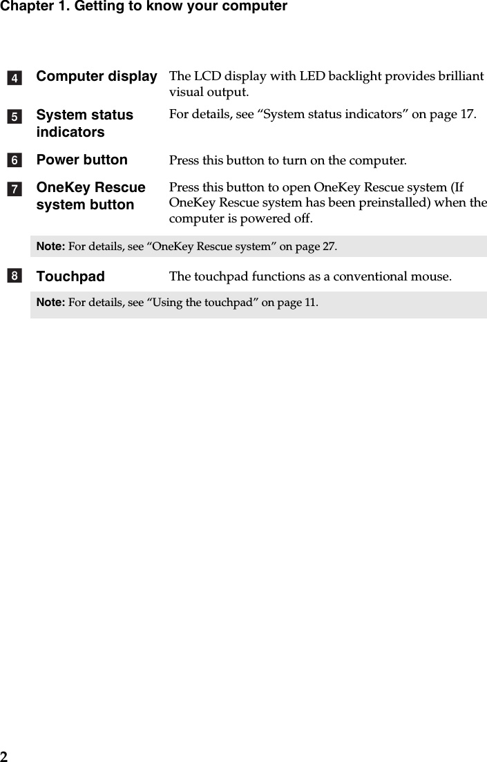 2Chapter 1. Getting to know your computerComputer display The LCD display with LED backlight provides brilliant visual output. System status indicatorsFor details, see “System status indicators” on page 17.Power button Press this button to turn on the computer.OneKey Rescue system buttonPress this button to open OneKey Rescue system (If OneKey Rescue system has been preinstalled) when the computer is powered off.Note: For details, see “OneKey Rescue system” on page 27.Touchpad The touchpad functions as a conventional mouse.Note: For details, see “Using the touchpad” on page 11.defgh