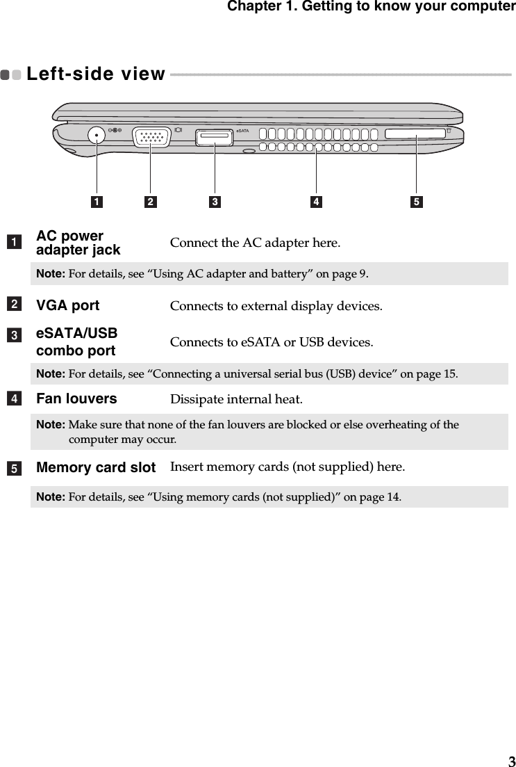 Chapter 1. Getting to know your computer3Left-side view - - - - - - - - - - - - - - - - - - - - - - - - - - - - - - - - - - - - - - - - - - - - - - - - - - - - - - - - - - - - - - - - - - - - - - - - - - - - - - - - - - - - - - AC power adapter jack Connect the AC adapter here.Note: For details, see “Using AC adapter and battery” on page 9.VGA port Connects to external display devices.eSATA/USB combo port Connects to eSATA or USB devices.Note: For details, see “Connecting a universal serial bus (USB) device” on page 15.Fan louvers Dissipate internal heat.Note: Make sure that none of the fan louvers are blocked or else overheating of the computer may occur.Memory card slot Insert memory cards (not supplied) here.Note: For details, see “Using memory cards (not supplied)” on page 14.1 2 3 4 5abcde