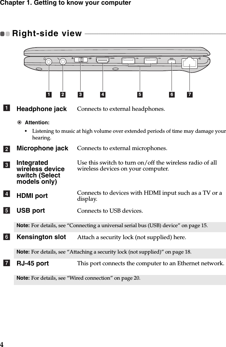 4Chapter 1. Getting to know your computerRight-side view  - - - - - - - - - - - - - - - - - - - - - - - - - - - - - - - - - - - - - - - - - - - - - - - - - - - - - - - - - - - - - - - - - - - - - - - - - - - - - - - - - - Headphone jack Connects to external headphones.Attention:•Listening to music at high volume over extended periods of time may damage your hearing.Microphone jack Connects to external microphones.Integrated wireless device switch (Select models only)Use this switch to turn on/off the wireless radio of all wireless devices on your computer.HDMI port Connects to devices with HDMI input such as a TV or a display.USB port Connects to USB devices.Note: For details, see “Connecting a universal serial bus (USB) device” on page 15.Kensington slot Attach a security lock (not supplied) here.Note: For details, see “Attaching a security lock (not supplied)” on page 18.RJ-45 port This port connects the computer to an Ethernet network.Note: For details, see “Wired connection” on page 20. 1 2 3 54 6 7abcdefg