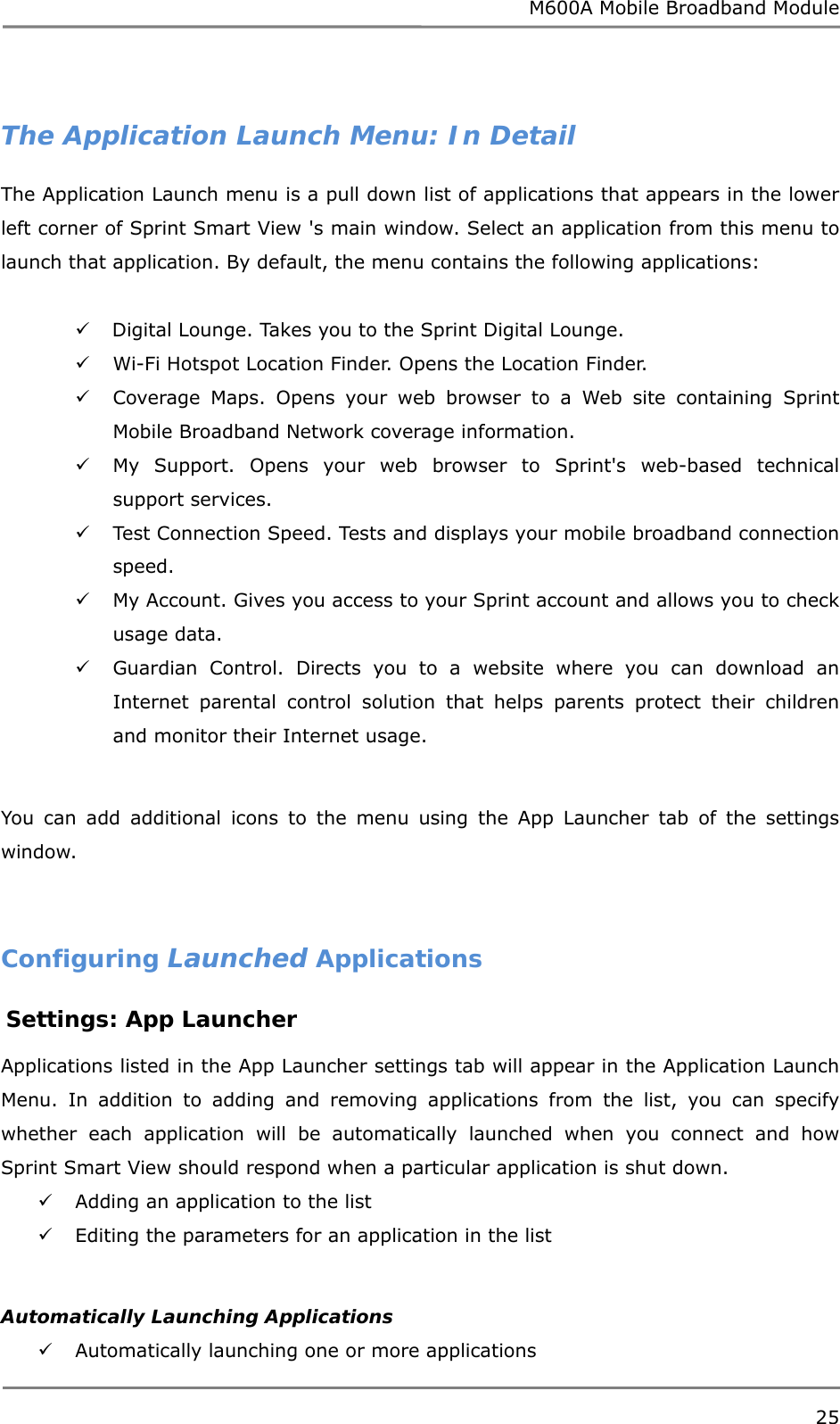 M600A Mobile Broadband Module  The Application Launch Menu: In Detail The Application Launch menu is a pull down list of applications that appears in the lower left corner of Sprint Smart View &apos;s main window. Select an application from this menu to launch that application. By default, the menu contains the following applications:   Digital Lounge. Takes you to the Sprint Digital Lounge.  Wi-Fi Hotspot Location Finder. Opens the Location Finder.  Coverage Maps. Opens your web browser to a Web site containing Sprint Mobile Broadband Network coverage information.  My Support. Opens your web browser to Sprint&apos;s web-based technical support services.  Test Connection Speed. Tests and displays your mobile broadband connection speed.  My Account. Gives you access to your Sprint account and allows you to check usage data.  Guardian Control. Directs you to a website where you can download an Internet parental control solution that helps parents protect their children and monitor their Internet usage.  You can add additional icons to the menu using the App Launcher tab of the settings window.   Configuring Launched Applications  Settings: App Launcher  Applications listed in the App Launcher settings tab will appear in the Application Launch Menu. In addition to adding and removing applications from the list, you can specify whether each application will be automatically launched when you connect and how Sprint Smart View should respond when a particular application is shut down.  Adding an application to the list   Editing the parameters for an application in the list   Automatically Launching Applications  Automatically launching one or more applications  25  