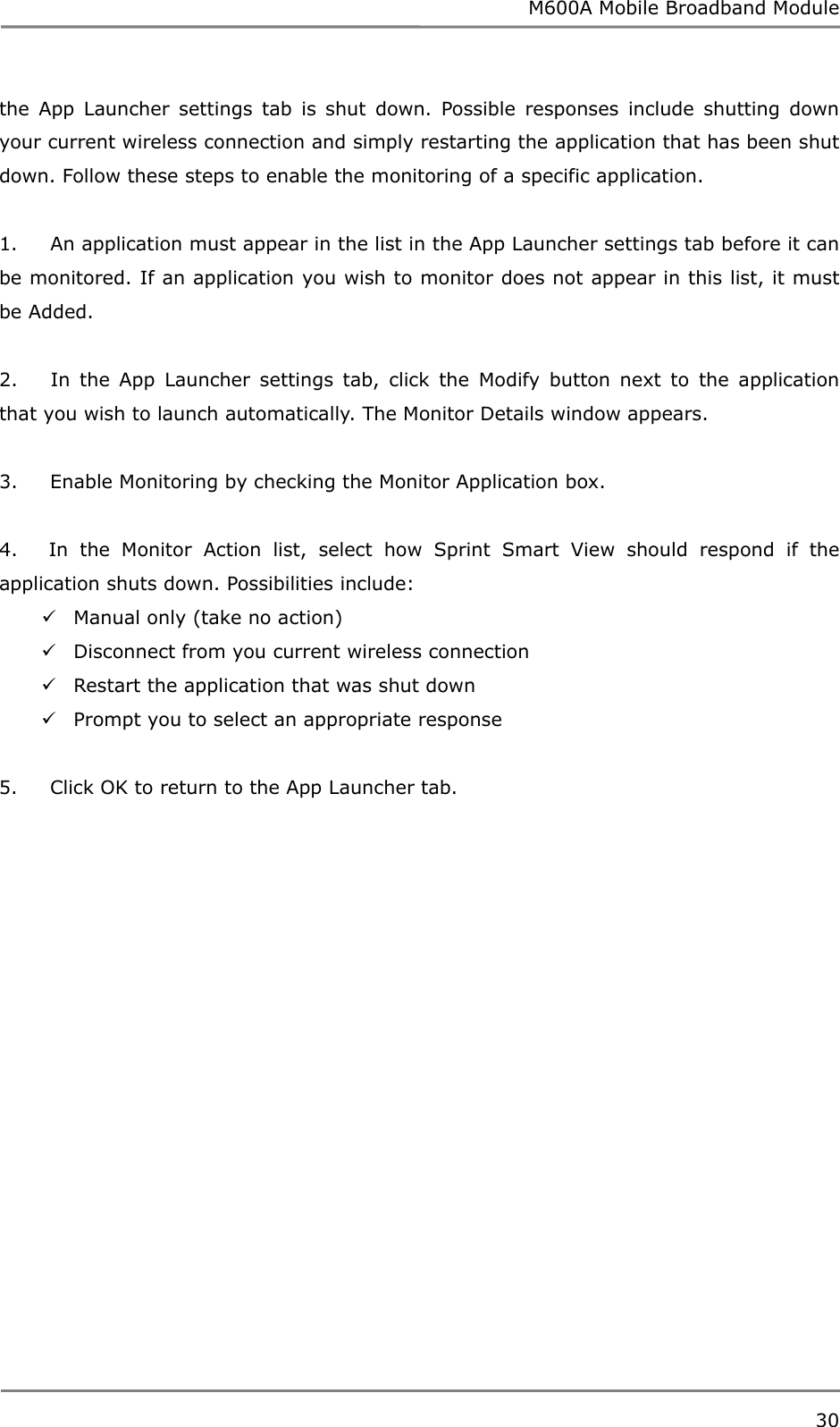 M600A Mobile Broadband Module the App Launcher settings tab is shut down. Possible responses include shutting down your current wireless connection and simply restarting the application that has been shut down. Follow these steps to enable the monitoring of a specific application.  1.     An application must appear in the list in the App Launcher settings tab before it can be monitored. If an application you wish to monitor does not appear in this list, it must be Added.  2.     In the App Launcher settings tab, click the Modify button next to the application that you wish to launch automatically. The Monitor Details window appears.  3.     Enable Monitoring by checking the Monitor Application box.  4.    In the Monitor Action list, select how Sprint Smart View should respond if the application shuts down. Possibilities include:  Manual only (take no action)  Disconnect from you current wireless connection  Restart the application that was shut down  Prompt you to select an appropriate response  5.     Click OK to return to the App Launcher tab.   30  