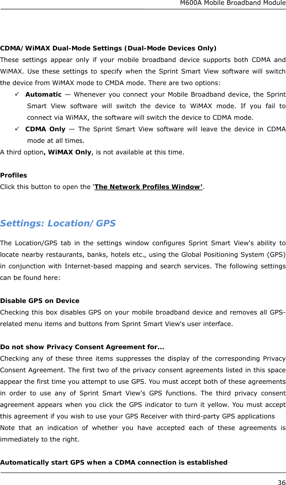 M600A Mobile Broadband Module  CDMA/WiMAX Dual-Mode Settings (Dual-Mode Devices Only) These settings appear only if your mobile broadband device supports both CDMA and WiMAX. Use these settings to specify when the Sprint Smart View software will switch the device from WiMAX mode to CMDA mode. There are two options:  Automatic — Whenever you connect your Mobile Broadband device, the Sprint Smart View software will switch the device to WiMAX mode. If you fail to connect via WiMAX, the software will switch the device to CDMA mode.  CDMA Only — The Sprint Smart View software will leave the device in CDMA mode at all times. A third option, WiMAX Only, is not available at this time.  Profiles Click this button to open the ‘The Network Profiles Window’.   Settings: Location/GPS The Location/GPS tab in the settings window configures Sprint Smart View&apos;s ability to locate nearby restaurants, banks, hotels etc., using the Global Positioning System (GPS) in conjunction with Internet-based mapping and search services. The following settings can be found here:  Disable GPS on Device Checking this box disables GPS on your mobile broadband device and removes all GPS-related menu items and buttons from Sprint Smart View&apos;s user interface.  Do not show Privacy Consent Agreement for... Checking any of these three items suppresses the display of the corresponding Privacy Consent Agreement. The first two of the privacy consent agreements listed in this space appear the first time you attempt to use GPS. You must accept both of these agreements in order to use any of Sprint Smart View&apos;s GPS functions. The third privacy consent agreement appears when you click the GPS indicator to turn it yellow. You must accept this agreement if you wish to use your GPS Receiver with third-party GPS applications Note that an indication of whether you have accepted each of these agreements is immediately to the right.  Automatically start GPS when a CDMA connection is established 36  