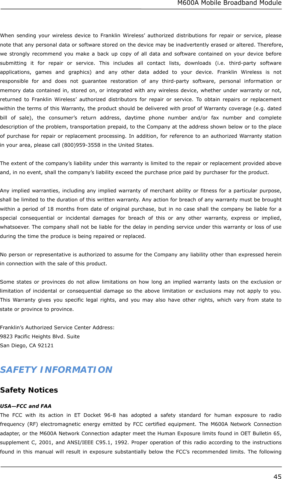 M600A Mobile Broadband Module When sending your wireless device to Franklin Wireless’ authorized distributions for repair or service, please note that any personal data or software stored on the device may be inadvertently erased or altered. Therefore, we strongly recommend you make a back up copy of all data and software contained on your device before submitting it for repair or service. This includes all contact lists, downloads (i.e. third-party software applications, games and graphics) and any other data added to your device. Franklin Wireless is not responsible for and does not guarantee restoration of any third-party software, personal information or memory data contained in, stored on, or integrated with any wireless device, whether under warranty or not, returned to Franklin Wireless’ authorized distributors for repair or service. To obtain repairs or replacement within the terms of this Warranty, the product should be delivered with proof of Warranty coverage (e.g. dated bill of sale), the consumer’s return address, daytime phone number and/or fax number and complete description of the problem, transportation prepaid, to the Company at the address shown below or to the place of purchase for repair or replacement processing. In addition, for reference to an authorized Warranty station in your area, please call (800)959-3558 in the United States.  The extent of the company’s liability under this warranty is limited to the repair or replacement provided above and, in no event, shall the company’s liability exceed the purchase price paid by purchaser for the product.   Any implied warranties, including any implied warranty of merchant ability or fitness for a particular purpose, shall be limited to the duration of this written warranty. Any action for breach of any warranty must be brought within a period of 18 months from date of original purchase, but in no case shall the company be liable for a special consequential or incidental damages for breach of this or any other warranty, express or implied, whatsoever. The company shall not be liable for the delay in pending service under this warranty or loss of use during the time the produce is being repaired or replaced.   No person or representative is authorized to assume for the Company any liability other than expressed herein in connection with the sale of this product.  Some states or provinces do not allow limitations on how long an implied warranty lasts on the exclusion or limitation of incidental or consequential damage so the above limitation or exclusions may not apply to you. This Warranty gives you specific legal rights, and you may also have other rights, which vary from state to state or province to province.  Franklin’s Authorized Service Center Address: 9823 Pacific Heights Blvd. Suite  San Diego, CA 92121  SAFETY INFORMATION Safety Notices  USA—FCC and FAA The FCC with its action in ET Docket 96-8 has adopted a safety standard for human exposure to radio frequency (RF) electromagnetic energy emitted by FCC certified equipment. The M600A Network Connection adapter, or the M600A Network Connection adapter meet the Human Exposure limits found in OET Bulletin 65, supplement C, 2001, and ANSI/IEEE C95.1, 1992. Proper operation of this radio according to the instructions found in this manual will result in exposure substantially below the FCC’s recommended limits. The following 45  