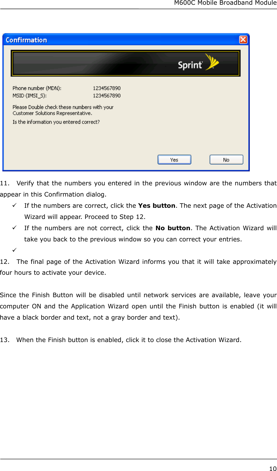 M600C Mobile Broadband Module 10   11.   Verify that the numbers you entered in the previous window are the numbers that appear in this Confirmation dialog.  If the numbers are correct, click the Yes button. The next page of the Activation Wizard will appear. Proceed to Step 12.  If the numbers are not correct, click the No button. The Activation Wizard will take you back to the previous window so you can correct your entries.     12.   The final page of the Activation Wizard informs you that it will take approximately four hours to activate your device.  Since the Finish Button will be disabled until network services are available, leave your computer ON and the Application Wizard open until the Finish button is enabled (it will have a black border and text, not a gray border and text).  13.   When the Finish button is enabled, click it to close the Activation Wizard.   