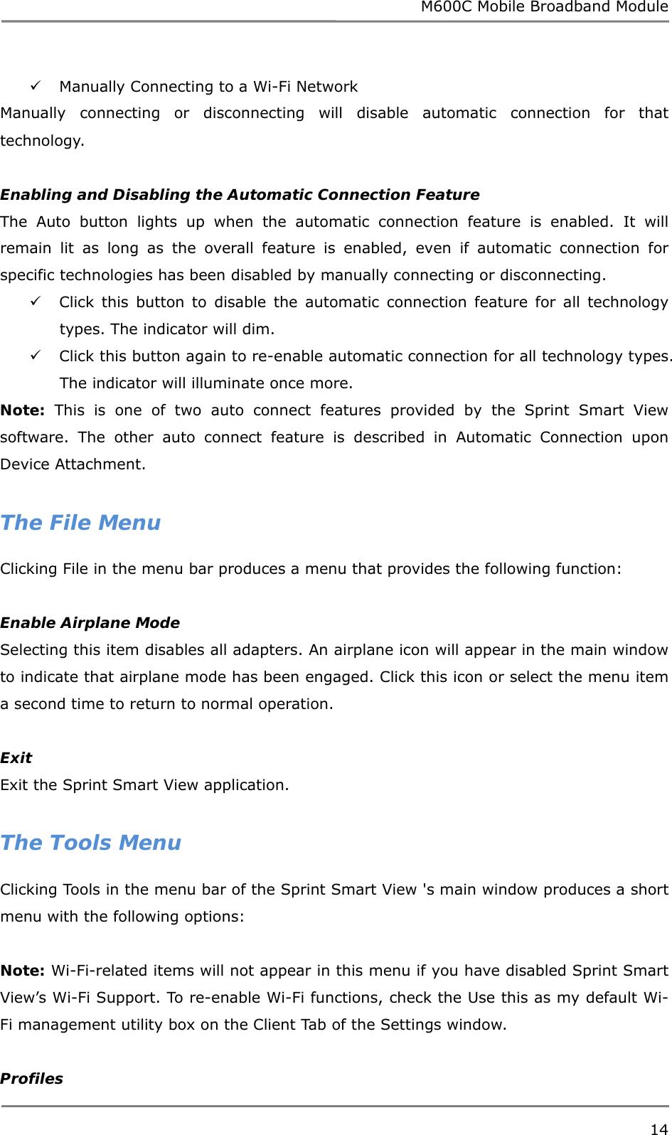 M600C Mobile Broadband Module 14   Manually Connecting to a Wi-Fi Network Manually connecting or disconnecting will disable automatic connection for that technology.   Enabling and Disabling the Automatic Connection Feature The Auto button lights up when the automatic connection feature is enabled. It will remain lit as long as the overall feature is enabled, even if automatic connection for specific technologies has been disabled by manually connecting or disconnecting.  Click this button to disable the automatic connection feature for all technology types. The indicator will dim.   Click this button again to re-enable automatic connection for all technology types. The indicator will illuminate once more. Note: This is one of two auto connect features provided by the Sprint Smart View software. The other auto connect feature is described in Automatic Connection upon Device Attachment.  The File Menu Clicking File in the menu bar produces a menu that provides the following function:  Enable Airplane Mode Selecting this item disables all adapters. An airplane icon will appear in the main window to indicate that airplane mode has been engaged. Click this icon or select the menu item a second time to return to normal operation.  Exit Exit the Sprint Smart View application.  The Tools Menu Clicking Tools in the menu bar of the Sprint Smart View &apos;s main window produces a short menu with the following options:  Note: Wi-Fi-related items will not appear in this menu if you have disabled Sprint Smart View’s Wi-Fi Support. To re-enable Wi-Fi functions, check the Use this as my default Wi-Fi management utility box on the Client Tab of the Settings window.  Profiles 